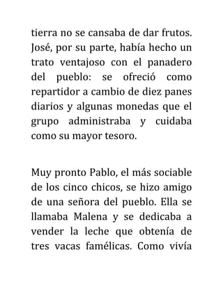 tierra no se cansaba de dar frutos.
José, por su parte, había hecho un
trato ventajoso con el panadero
del pueblo: se ofreció como
repartidor a cambio de diez panes
diarios y algunas monedas que el
grupo administraba y cuidaba
como su mayor tesoro.
Muy pronto Pablo, el más sociable
de los cinco chicos, se hizo amigo
de una señora del pueblo. Ella se
llamaba Malena y se dedicaba a
vender la leche que obtenía de
tres vacas famélicas. Como vivía
 