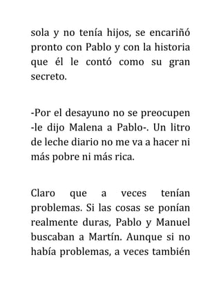 sola y no tenía hijos, se encariñó
pronto con Pablo y con la historia
que él le contó como su gran
secreto.
-Por el desayuno no se preocupen
-le dijo Malena a Pablo-. Un litro
de leche diario no me va a hacer ni
más pobre ni más rica.
Claro que a veces tenían
problemas. Si las cosas se ponían
realmente duras, Pablo y Manuel
buscaban a Martín. Aunque si no
había problemas, a veces también
 