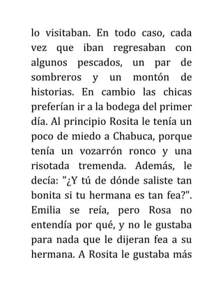 lo visitaban. En todo caso, cada
vez que iban regresaban con
algunos pescados, un par de
sombreros y un montón de
historias. En cambio las chicas
preferían ir a la bodega del primer
día. Al principio Rosita le tenía un
poco de miedo a Chabuca, porque
tenía un vozarrón ronco y una
risotada tremenda. Además, le
decía: "¿Y tú de dónde saliste tan
bonita si tu hermana es tan fea?".
Emilia se reía, pero Rosa no
entendía por qué, y no le gustaba
para nada que le dijeran fea a su
hermana. A Rosita le gustaba más
 