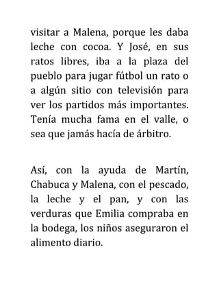 visitar a Malena, porque les daba
leche con cocoa. Y José, en sus
ratos libres, iba a la plaza del
pueblo para jugar fútbol un rato o
a algún sitio con televisión para
ver los partidos más importantes.
Tenía mucha fama en el valle, o
sea que jamás hacía de árbitro.
Así, con la ayuda de Martín,
Chabuca y Malena, con el pescado,
la leche y el pan, y con las
verduras que Emilia compraba en
la bodega, los niños aseguraron el
alimento diario.
 