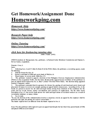 Get Homework/Assignment Done
Homeworkping.com
Homework Help
https://www.homeworkping.com/
Research Paper help
https://www.homeworkping.com/
Online Tutoring
https://www.homeworkping.com/
click here for freelancing tutoring sites
JMM v NLRC (1993)
JMM Promotions & Management, Inc., petitioner, vs.National Labor Relations Commission and Ulpiano L.
De Los Santos, respondents.
Ponente: Cruz, J.
Facts:
1. Following Secs. 4 and 17, Rule II, Book II of the POEA Rules, the petitioner, a recruiting agency, made
the following:
a. Paid the license fee (Sec. 4)
b. Posted a cash bond of 100k and surety bond of 50k(Sec.4)
c. Placed money in escrow worth 200k (Sec. 17)
2. The petitioner wanted to appeal a decision of the Philippine Overseas Employment Administration
(POEA) to the respondent NLRC, but the latter dismissed the appeal because of failure of the petitioner to
post an appeal bond required by Sec. 6, Rule V, Book VII of the POEA Rules. The decision being appealed
involved a monetary award.
3. The petitioner contended that its payment of a license fee, posting of cash bond and surety bond, and
placement of money in escrow are enough; posting an appeal bond is unnecessary. According to Sec. 4, the
bonds are posted to answer for all valid and legal claims arising from violations of the conditions for the
grant and use of the license, and/or accreditation and contracts of employment. On the other hand,
according to Sec. 17, the escrow shall answer for valid and legal claims of recruited workers as a result of
recruitment violations or money claims.
4. Sec. 6 reads:
“In case the decision of the Administration involves a monetary award, an appeal by the employer shall be
perfected only upon the posting of a cash or surety bond…”
The bonds required here are different from the bonds required in Sec. 4.
Issue: Was the petitioner still required to post an appeal bond despite the fact that it has posted bonds of 150k
and placed 200k in escrow before?
 
