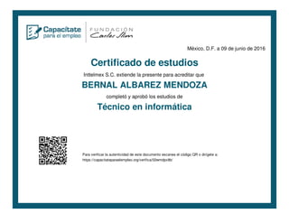 México, D.F. a 09 de junio de 2016
Certificado de estudios
Inttelmex S.C. extiende la presente para acreditar que
BERNAL ALBAREZ MENDOZA
completó y aprobó los estudios de
Técnico en informática
Para verificar la autenticidad de este documento escanea el código QR o dirígete a:
https://capacitateparaelempleo.org/verifica/02wmdpx8b/
 