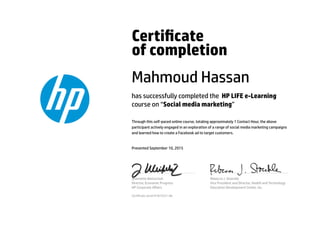 Certicate
of completion
Mahmoud Hassan
has successfully completed the HP LIFE e-Learning
course on “Social media marketing”
Through this self-paced online course, totaling approximately 1 Contact Hour, the above
participant actively engaged in an exploration of a range of social media marketing campaigns
and learned how to create a Facebook ad to target customers.
Presented September 10, 2015
Jeannette Weisschuh
Director, Economic Progress
HP Corporate Aﬀairs
Rebecca J. Stoeckle
Vice President and Director, Health and Technology
Education Development Center, Inc.
Certicate serial #1873221-66
 