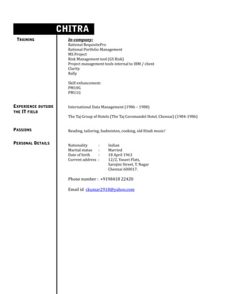 s
TRAINING In-company:
Rational RequisitePro
Rational Portfolio Management
MS Project
Risk Management tool (GS Risk)
Project management tools internal to IBM / client
Clarity
Rally
Skill enhancement:
PM10G
PM11G
International Data Management (1986 – 1988)
The Taj Group of Hotels (The Taj Coromandel Hotel, Chennai) (1984-1986)
Reading, tailoring, badminton, cooking, old Hindi music!
Nationality : Indian
Marital status : Married
Date of birth : 18 April 1963
Current address : 12/2, Vasavi Flats,
Sarojini Street, T. Nagar
Chennai 600017.
Phone number : +9198418 22420
Email id ckumar2918@yahoo.com
EXPERIENCE OUTSIDE
THE IT FIELD
PASSIONS
PERSONAL DETAILS
CHITRA
KUMAR
 