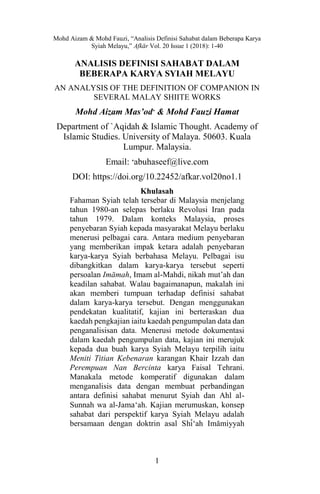 Mohd Aizam & Mohd Fauzi, “Analisis Definisi Sahabat dalam Beberapa Karya
Syiah Melayu,” Afkar Vol. 20 Issue 1 (2018): 1-40
1
ANALISIS DEFINISI SAHABAT DALAM
BEBERAPA KARYA SYIAH MELAYU
AN ANALYSIS OF THE DEFINITION OF COMPANION IN
SEVERAL MALAY SHIITE WORKS
Mohd Aizam Mas’od
& Mohd Fauzi Hamat
Department of `Aqidah & Islamic Thought. Academy of
Islamic Studies. University of Malaya. 50603. Kuala
Lumpur. Malaysia.
Email: 
abuhaseef@live.com
DOI: https://doi.org/10.22452/afkar.vol20no1.1
Khulasah
Fahaman Syiah telah tersebar di Malaysia menjelang
tahun 1980-an selepas berlaku Revolusi Iran pada
tahun 1979. Dalam konteks Malaysia, proses
penyebaran Syiah kepada masyarakat Melayu berlaku
menerusi pelbagai cara. Antara medium penyebaran
yang memberikan impak ketara adalah penyebaran
karya-karya Syiah berbahasa Melayu. Pelbagai isu
dibangkitkan dalam karya-karya tersebut seperti
persoalan Imamah, Imam al-Mahdi, nikah mut’ah dan
keadilan sahabat. Walau bagaimanapun, makalah ini
akan memberi tumpuan terhadap definisi sahabat
dalam karya-karya tersebut. Dengan menggunakan
pendekatan kualitatif, kajian ini berteraskan dua
kaedah pengkajian iaitu kaedah pengumpulan data dan
penganalisisan data. Menerusi metode dokumentasi
dalam kaedah pengumpulan data, kajian ini merujuk
kepada dua buah karya Syiah Melayu terpilih iaitu
Meniti Titian Kebenaran karangan Khair Izzah dan
Perempuan Nan Bercinta karya Faisal Tehrani.
Manakala metode komperatif digunakan dalam
menganalisis data dengan membuat perbandingan
antara definisi sahabat menurut Syiah dan Ahl al-
Sunnah wa al-Jamа‘ah. Kajian merumuskan, konsep
sahabat dari perspektif karya Syiah Melayu adalah
bersamaan dengan doktrin asal Shi‘ah Imamiyyah
 