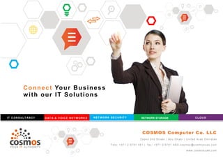 Connect Your Business
with our IT Solutions
IT C ONS ULT ANCY D AT A & V OIC E N ET W ORK S NET WO RK SE CURITY NETWORK STORAGE CLOU D
COSMOS Computer Co. LLC
Zayed 2nd Street | Abu Dhabi | United Arab Emirates
Tele: +971 2 6781 481 | fax: +971 2 6781 483| cosmos @c osmosuae.com
www.cosmos uae.c om
 