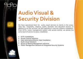 AudioVisual &
Security Division
We have specialized team for audio visual services to clients in the corpo-
rates like hospitality, religious, public, domestic and education sectors. In
addition to our AV services, we also specialize in security systems installation.
From CCTV, visitor management system with access control, we devote the
same level of service to every installation.
♦ CCTV Installations
♦ Access Control Solutions
♦ Gate Automation/Electric Gate Installation
♦ Audio Visual Solutions
♦ Queue & Meeting Management solutions
♦ Visitor Management Solutions & Integrated Security Systems
 