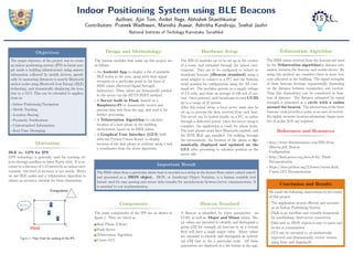 Indoor Positioning System using BLE Beacons
Authors: Ajin Tom, Aniket Rege, Abhishek Shanthkumar
Contributors: Prateek Wadhwani, Manisha Jhawar, Ashritha Kandiraju, Snehal Jauhri
National Institute of Techology Karnataka, Surathkal
Objectives
The major objective of the project was to create
an indoor positioning system (IPS) to locate peo-
ple inside a building infrastructure using sensory
information collected by mobile devices, speciﬁ-
cally by measuring distances to nearby Bluetooth
anchor nodes using Bluetooth Low Energy (BLE)
technology, and dynamically displaying the loca-
tion in a GUI. This can be extended to applica-
tions in:
• Indoor Positioning/Navigation
• Mobile Tracking
• Location Sharing
• Proximity Notiﬁcations
• Contextualized Information
• Real-Time Messaging
Motivation
BLE vs. GPS for IPS
GPS technology is generally used for tracking ob-
jects through satellites in lower Earth orbit. It is ac-
curate to a distance of 5-10 meters.In an indoor envi-
ronment, this level of accuracy is not usable. Hence
we use BLE nodes and a trilateration algorithm to
obtain an accuracy suitable for these dimensions.
Figure 1: Flow Chart for working of the IPS
Design and Methodology
The various modules that make up this project are
as follows:
• An Android App to display a list of available
BLE nodes in the area, along with their signal
strengths at a particular point in the form of
RSSI values (Received Signal Strength
Indication). These values are dynamically pushed
to the server via the HTTP POST method.
• A Server built in Flask, hosted on a
Raspberry-Pi to dynamically receive and
process data sent from the app, and send it for
further processing.
• A Trilateration Algorithm to calculate
location of a host phone in the building
environment based on its RSSI values.
• A Graphcal User Interface (GUI) built
with the Python Curses library to display
location of the host phone in realtime using x and
y coordinates from the above algorithm.
Hardware Setup
The HM-10 modules are to be set up in the corners
of a room, and extended through the indoor envi-
ronment. They are to be conﬁgured to behave as
broadcast beacons (iBeacon standard) using a
serial adapter to connect to a PC, and the Arduino
serial monitor for conﬁguration using the AT com-
mand set. The modules operate on a supply voltage
of 3.3 volts, and draw an average of 180 mA of cur-
rent. Once powered, each broadcasts its own UUID
up to a range of 10 meters.
After this initial setup, a local server must also be
set up to process the data received from each host.
The server can be hosted locally on a PC, or online
through a dedicated portal. Once the server setup is
complete, the application is ready for phone hosts.
The host phones must have Bluetooth enabled, and
the ISTE BLE app installed. On walking through
the environment, the location of the phone is dy-
namically displayed and updated on the
GUI, after processing to calculate position on the
server side.
Important Result
The RSSI values from a particular phone host is encoded as a string in the format Host,value1,value2,value3;
and processed as a JSON object. JSON, or JavaScript Object Notation, is a human readable text
format used for easy parsing and secure data transfer for asynchronous browser/server communication. It
is essential to our implementation.
Components
The main components of the IPS are as shown in
ﬁgure 1. They are listed as:
1 Host Phone (Client)
2 Flask Server
3 Trilateration Algorithm
4 Curses GUI
iBeacon Standard
A Beacon is identiﬁed by three parameters: its
UUID, as well as Major and Minor values. Ma-
jor values are intended to identify and distinguish a
group âĂŞ for example all beacons in on a certain
ﬂoor will have a single major value. Minor values
are intended to identify and distinguish an individ-
ual âĂŞ that is, for a particular node. All these
parameters are displayed in a list format in the app.
Trilateration Algorithm
The RSSI values received from the beacons are used
by the Trilateration algorithmfor distance esti-
mation between the beacons and mobile device. By
using this method one considers three or more bea-
cons allocated in the building. The signal strengths
of these beacons decrease exponentially depending
on the distance between transmitter and receiver.
Thus this dependency can be considered as func-
tion of distance. The distance estimated by signal
strength is presented as a circle with a radius
around the beacon. The intersection of the three
beacons’ radii provides a point or an area of receiver.
For highly accurate location estimation, larger num-
ber of nodes (6-8) are required.
References and Resources
• http://www.blueluminance.com/HM-10-as-
iBeacon.pdf, Beacon
Conﬁguration
• http://ﬂask.pocoo.org/docs/0.10/, Flask
Documentation
• https://docs.python.org/2/howto/curses.html,
Curses GUI Documentation
Conclusion and Results
We made the following observations in the course
of this project:
• The application proved eﬃcient and accurate
as an Indoor Positioning System
• Flask is an excellent and versatile framework
for establishing client-server connection
• Data sent as JSON objects is easy to parse and
secure in transmission
• GUI can be extended to an aesthetically
improved and dimensionally correct version
using Ionic and AngularJS
 