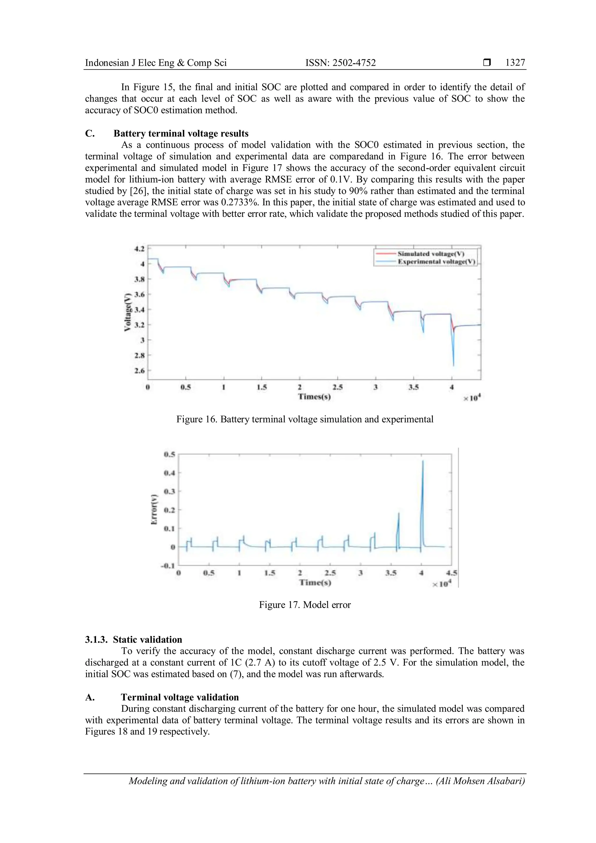 Indonesian J Elec Eng & Comp Sci ISSN: 2502-4752 
Modeling and validation of lithium-ion battery with initial state of charge… (Ali Mohsen Alsabari)
1327
In Figure 15, the final and initial SOC are plotted and compared in order to identify the detail of
changes that occur at each level of SOC as well as aware with the previous value of SOC to show the
accuracy of SOC0 estimation method.
C. Battery terminal voltage results
As a continuous process of model validation with the SOC0 estimated in previous section, the
terminal voltage of simulation and experimental data are comparedand in Figure 16. The error between
experimental and simulated model in Figure 17 shows the accuracy of the second-order equivalent circuit
model for lithium-ion battery with average RMSE error of 0.1V. By comparing this results with the paper
studied by [26], the initial state of charge was set in his study to 90% rather than estimated and the terminal
voltage average RMSE error was 0.2733%. In this paper, the initial state of charge was estimated and used to
validate the terminal voltage with better error rate, which validate the proposed methods studied of this paper.
Figure 16. Battery terminal voltage simulation and experimental
Figure 17. Model error
3.1.3. Static validation
To verify the accuracy of the model, constant discharge current was performed. The battery was
discharged at a constant current of 1C (2.7 A) to its cutoff voltage of 2.5 V. For the simulation model, the
initial SOC was estimated based on (7), and the model was run afterwards.
A. Terminal voltage validation
During constant discharging current of the battery for one hour, the simulated model was compared
with experimental data of battery terminal voltage. The terminal voltage results and its errors are shown in
Figures 18 and 19 respectively.
 