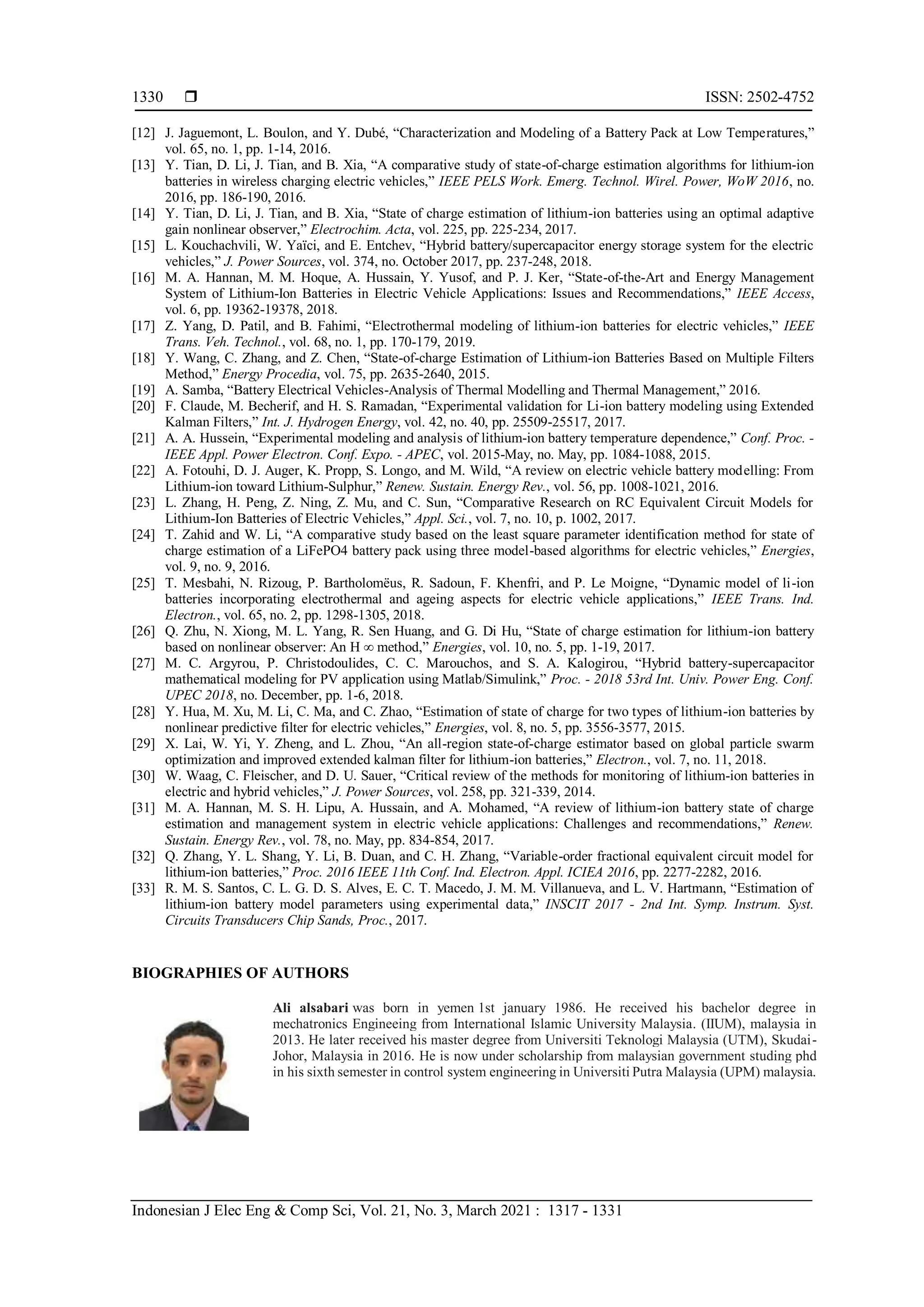  ISSN: 2502-4752
Indonesian J Elec Eng & Comp Sci, Vol. 21, No. 3, March 2021 : 1317 - 1331
1330
[12] J. Jaguemont, L. Boulon, and Y. Dubé, “Characterization and Modeling of a Battery Pack at Low Temperatures,”
vol. 65, no. 1, pp. 1-14, 2016.
[13] Y. Tian, D. Li, J. Tian, and B. Xia, “A comparative study of state-of-charge estimation algorithms for lithium-ion
batteries in wireless charging electric vehicles,” IEEE PELS Work. Emerg. Technol. Wirel. Power, WoW 2016, no.
2016, pp. 186-190, 2016.
[14] Y. Tian, D. Li, J. Tian, and B. Xia, “State of charge estimation of lithium-ion batteries using an optimal adaptive
gain nonlinear observer,” Electrochim. Acta, vol. 225, pp. 225-234, 2017.
[15] L. Kouchachvili, W. Yaïci, and E. Entchev, “Hybrid battery/supercapacitor energy storage system for the electric
vehicles,” J. Power Sources, vol. 374, no. October 2017, pp. 237-248, 2018.
[16] M. A. Hannan, M. M. Hoque, A. Hussain, Y. Yusof, and P. J. Ker, “State-of-the-Art and Energy Management
System of Lithium-Ion Batteries in Electric Vehicle Applications: Issues and Recommendations,” IEEE Access,
vol. 6, pp. 19362-19378, 2018.
[17] Z. Yang, D. Patil, and B. Fahimi, “Electrothermal modeling of lithium-ion batteries for electric vehicles,” IEEE
Trans. Veh. Technol., vol. 68, no. 1, pp. 170-179, 2019.
[18] Y. Wang, C. Zhang, and Z. Chen, “State-of-charge Estimation of Lithium-ion Batteries Based on Multiple Filters
Method,” Energy Procedia, vol. 75, pp. 2635-2640, 2015.
[19] A. Samba, “Battery Electrical Vehicles-Analysis of Thermal Modelling and Thermal Management,” 2016.
[20] F. Claude, M. Becherif, and H. S. Ramadan, “Experimental validation for Li-ion battery modeling using Extended
Kalman Filters,” Int. J. Hydrogen Energy, vol. 42, no. 40, pp. 25509-25517, 2017.
[21] A. A. Hussein, “Experimental modeling and analysis of lithium-ion battery temperature dependence,” Conf. Proc. -
IEEE Appl. Power Electron. Conf. Expo. - APEC, vol. 2015-May, no. May, pp. 1084-1088, 2015.
[22] A. Fotouhi, D. J. Auger, K. Propp, S. Longo, and M. Wild, “A review on electric vehicle battery modelling: From
Lithium-ion toward Lithium-Sulphur,” Renew. Sustain. Energy Rev., vol. 56, pp. 1008-1021, 2016.
[23] L. Zhang, H. Peng, Z. Ning, Z. Mu, and C. Sun, “Comparative Research on RC Equivalent Circuit Models for
Lithium-Ion Batteries of Electric Vehicles,” Appl. Sci., vol. 7, no. 10, p. 1002, 2017.
[24] T. Zahid and W. Li, “A comparative study based on the least square parameter identification method for state of
charge estimation of a LiFePO4 battery pack using three model-based algorithms for electric vehicles,” Energies,
vol. 9, no. 9, 2016.
[25] T. Mesbahi, N. Rizoug, P. Bartholomëus, R. Sadoun, F. Khenfri, and P. Le Moigne, “Dynamic model of li-ion
batteries incorporating electrothermal and ageing aspects for electric vehicle applications,” IEEE Trans. Ind.
Electron., vol. 65, no. 2, pp. 1298-1305, 2018.
[26] Q. Zhu, N. Xiong, M. L. Yang, R. Sen Huang, and G. Di Hu, “State of charge estimation for lithium-ion battery
based on nonlinear observer: An H ∞ method,” Energies, vol. 10, no. 5, pp. 1-19, 2017.
[27] M. C. Argyrou, P. Christodoulides, C. C. Marouchos, and S. A. Kalogirou, “Hybrid battery-supercapacitor
mathematical modeling for PV application using Matlab/Simulink,” Proc. - 2018 53rd Int. Univ. Power Eng. Conf.
UPEC 2018, no. December, pp. 1-6, 2018.
[28] Y. Hua, M. Xu, M. Li, C. Ma, and C. Zhao, “Estimation of state of charge for two types of lithium-ion batteries by
nonlinear predictive filter for electric vehicles,” Energies, vol. 8, no. 5, pp. 3556-3577, 2015.
[29] X. Lai, W. Yi, Y. Zheng, and L. Zhou, “An all-region state-of-charge estimator based on global particle swarm
optimization and improved extended kalman filter for lithium-ion batteries,” Electron., vol. 7, no. 11, 2018.
[30] W. Waag, C. Fleischer, and D. U. Sauer, “Critical review of the methods for monitoring of lithium-ion batteries in
electric and hybrid vehicles,” J. Power Sources, vol. 258, pp. 321-339, 2014.
[31] M. A. Hannan, M. S. H. Lipu, A. Hussain, and A. Mohamed, “A review of lithium-ion battery state of charge
estimation and management system in electric vehicle applications: Challenges and recommendations,” Renew.
Sustain. Energy Rev., vol. 78, no. May, pp. 834-854, 2017.
[32] Q. Zhang, Y. L. Shang, Y. Li, B. Duan, and C. H. Zhang, “Variable-order fractional equivalent circuit model for
lithium-ion batteries,” Proc. 2016 IEEE 11th Conf. Ind. Electron. Appl. ICIEA 2016, pp. 2277-2282, 2016.
[33] R. M. S. Santos, C. L. G. D. S. Alves, E. C. T. Macedo, J. M. M. Villanueva, and L. V. Hartmann, “Estimation of
lithium-ion battery model parameters using experimental data,” INSCIT 2017 - 2nd Int. Symp. Instrum. Syst.
Circuits Transducers Chip Sands, Proc., 2017.
BIOGRAPHIES OF AUTHORS
Ali alsabari was born in yemen 1st january 1986. He received his bachelor degree in
mechatronics Engineeing from International Islamic University Malaysia. (IIUM), malaysia in
2013. He later received his master degree from Universiti Teknologi Malaysia (UTM), Skudai-
Johor, Malaysia in 2016. He is now under scholarship from malaysian government studing phd
in his sixth semester in control system engineering in Universiti Putra Malaysia (UPM) malaysia.
 