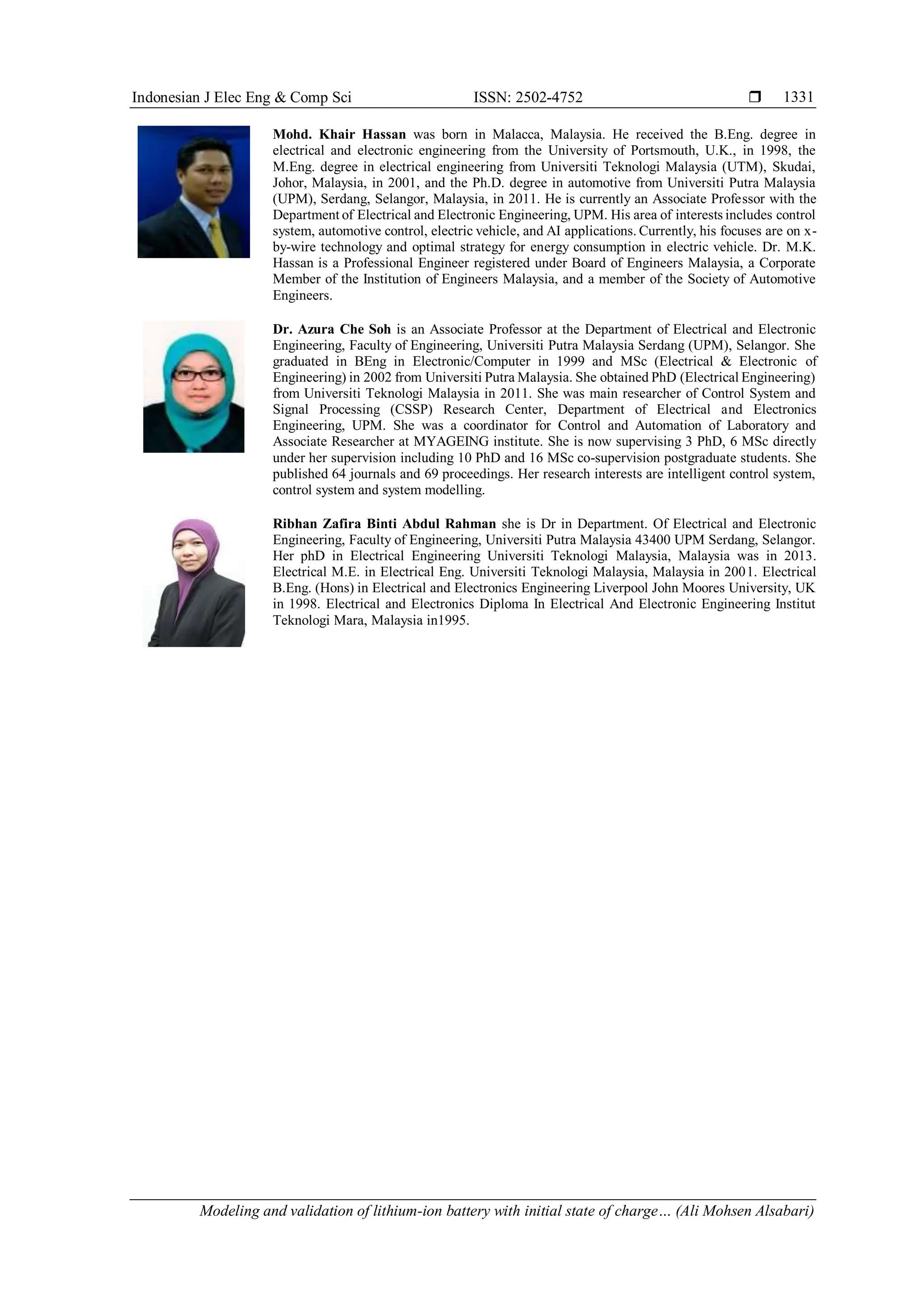 Indonesian J Elec Eng & Comp Sci ISSN: 2502-4752 
Modeling and validation of lithium-ion battery with initial state of charge… (Ali Mohsen Alsabari)
1331
Mohd. Khair Hassan was born in Malacca, Malaysia. He received the B.Eng. degree in
electrical and electronic engineering from the University of Portsmouth, U.K., in 1998, the
M.Eng. degree in electrical engineering from Universiti Teknologi Malaysia (UTM), Skudai,
Johor, Malaysia, in 2001, and the Ph.D. degree in automotive from Universiti Putra Malaysia
(UPM), Serdang, Selangor, Malaysia, in 2011. He is currently an Associate Professor with the
Department of Electrical and Electronic Engineering, UPM. His area of interests includes control
system, automotive control, electric vehicle, and AI applications. Currently, his focuses are on x-
by-wire technology and optimal strategy for energy consumption in electric vehicle. Dr. M.K.
Hassan is a Professional Engineer registered under Board of Engineers Malaysia, a Corporate
Member of the Institution of Engineers Malaysia, and a member of the Society of Automotive
Engineers.
Dr. Azura Che Soh is an Associate Professor at the Department of Electrical and Electronic
Engineering, Faculty of Engineering, Universiti Putra Malaysia Serdang (UPM), Selangor. She
graduated in BEng in Electronic/Computer in 1999 and MSc (Electrical & Electronic of
Engineering) in 2002 from Universiti Putra Malaysia. She obtained PhD (Electrical Engineering)
from Universiti Teknologi Malaysia in 2011. She was main researcher of Control System and
Signal Processing (CSSP) Research Center, Department of Electrical and Electronics
Engineering, UPM. She was a coordinator for Control and Automation of Laboratory and
Associate Researcher at MYAGEING institute. She is now supervising 3 PhD, 6 MSc directly
under her supervision including 10 PhD and 16 MSc co-supervision postgraduate students. She
published 64 journals and 69 proceedings. Her research interests are intelligent control system,
control system and system modelling.
Ribhan Zafira Binti Abdul Rahman she is Dr in Department. Of Electrical and Electronic
Engineering, Faculty of Engineering, Universiti Putra Malaysia 43400 UPM Serdang, Selangor.
Her phD in Electrical Engineering Universiti Teknologi Malaysia, Malaysia was in 2013.
Electrical M.E. in Electrical Eng. Universiti Teknologi Malaysia, Malaysia in 2001. Electrical
B.Eng. (Hons) in Electrical and Electronics Engineering Liverpool John Moores University, UK
in 1998. Electrical and Electronics Diploma In Electrical And Electronic Engineering Institut
Teknologi Mara, Malaysia in1995.
 