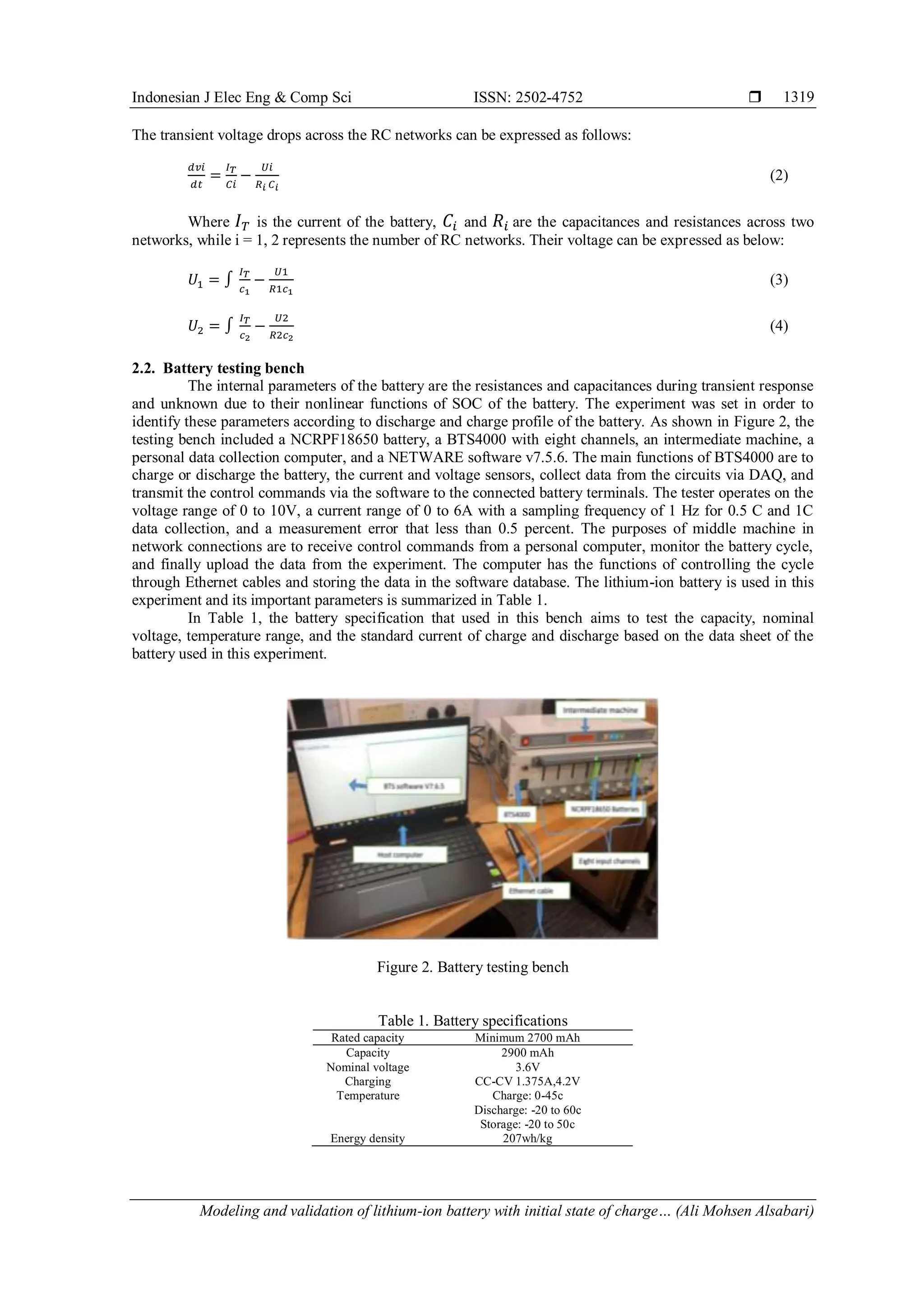 Indonesian J Elec Eng & Comp Sci ISSN: 2502-4752 
Modeling and validation of lithium-ion battery with initial state of charge… (Ali Mohsen Alsabari)
1319
The transient voltage drops across the RC networks can be expressed as follows:
ⅆ𝑣𝑖
ⅆ𝑡
=
𝐼𝑇
𝐶𝑖
−
𝑈𝑖
𝑅𝑖 𝐶𝑖
(2)
Where 𝐼𝑇 is the current of the battery, 𝐶𝑖 and 𝑅𝑖 are the capacitances and resistances across two
networks, while i = 1, 2 represents the number of RC networks. Their voltage can be expressed as below:
𝑈1 = ∫
𝐼𝑇
𝑐1
−
𝑈1
𝑅1𝑐1
(3)
𝑈2 = ∫
𝐼𝑇
𝑐2
−
𝑈2
𝑅2𝑐2
(4)
2.2. Battery testing bench
The internal parameters of the battery are the resistances and capacitances during transient response
and unknown due to their nonlinear functions of SOC of the battery. The experiment was set in order to
identify these parameters according to discharge and charge profile of the battery. As shown in Figure 2, the
testing bench included a NCRPF18650 battery, a BTS4000 with eight channels, an intermediate machine, a
personal data collection computer, and a NETWARE software v7.5.6. The main functions of BTS4000 are to
charge or discharge the battery, the current and voltage sensors, collect data from the circuits via DAQ, and
transmit the control commands via the software to the connected battery terminals. The tester operates on the
voltage range of 0 to 10V, a current range of 0 to 6A with a sampling frequency of 1 Hz for 0.5 C and 1C
data collection, and a measurement error that less than 0.5 percent. The purposes of middle machine in
network connections are to receive control commands from a personal computer, monitor the battery cycle,
and finally upload the data from the experiment. The computer has the functions of controlling the cycle
through Ethernet cables and storing the data in the software database. The lithium-ion battery is used in this
experiment and its important parameters is summarized in Table 1.
In Table 1, the battery specification that used in this bench aims to test the capacity, nominal
voltage, temperature range, and the standard current of charge and discharge based on the data sheet of the
battery used in this experiment.
Figure 2. Battery testing bench
Table 1. Battery specifications
Rated capacity Minimum 2700 mAh
Capacity 2900 mAh
Nominal voltage 3.6V
Charging CC-CV 1.375A,4.2V
Temperature Charge: 0-45c
Discharge: -20 to 60c
Storage: -20 to 50c
Energy density 207wh/kg
 