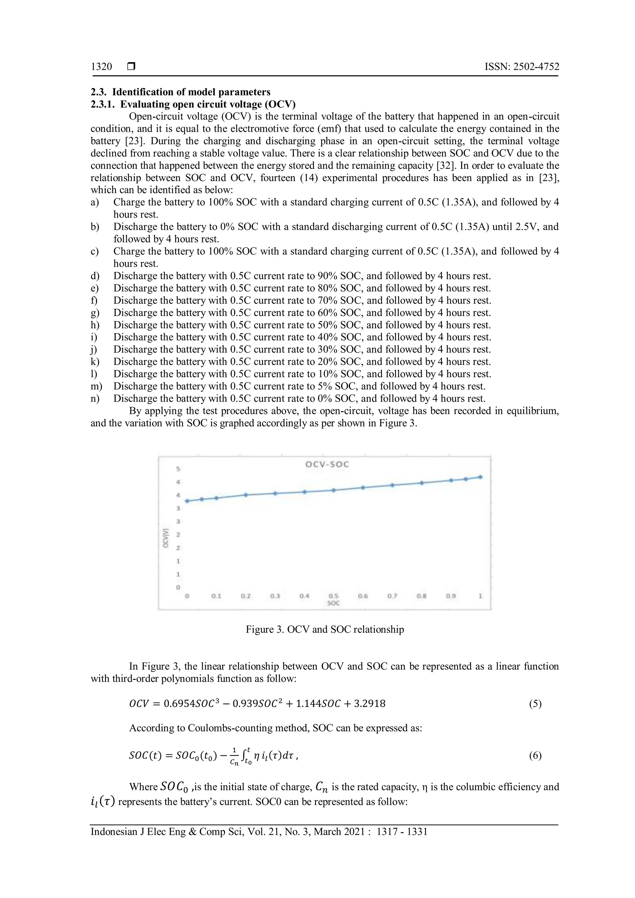  ISSN: 2502-4752
Indonesian J Elec Eng & Comp Sci, Vol. 21, No. 3, March 2021 : 1317 - 1331
1320
2.3. Identification of model parameters
2.3.1. Evaluating open circuit voltage (OCV)
Open-circuit voltage (OCV) is the terminal voltage of the battery that happened in an open-circuit
condition, and it is equal to the electromotive force (emf) that used to calculate the energy contained in the
battery [23]. During the charging and discharging phase in an open-circuit setting, the terminal voltage
declined from reaching a stable voltage value. There is a clear relationship between SOC and OCV due to the
connection that happened between the energy stored and the remaining capacity [32]. In order to evaluate the
relationship between SOC and OCV, fourteen (14) experimental procedures has been applied as in [23],
which can be identified as below:
a) Charge the battery to 100% SOC with a standard charging current of 0.5C (1.35A), and followed by 4
hours rest.
b) Discharge the battery to 0% SOC with a standard discharging current of 0.5C (1.35A) until 2.5V, and
followed by 4 hours rest.
c) Charge the battery to 100% SOC with a standard charging current of 0.5C (1.35A), and followed by 4
hours rest.
d) Discharge the battery with 0.5C current rate to 90% SOC, and followed by 4 hours rest.
e) Discharge the battery with 0.5C current rate to 80% SOC, and followed by 4 hours rest.
f) Discharge the battery with 0.5C current rate to 70% SOC, and followed by 4 hours rest.
g) Discharge the battery with 0.5C current rate to 60% SOC, and followed by 4 hours rest.
h) Discharge the battery with 0.5C current rate to 50% SOC, and followed by 4 hours rest.
i) Discharge the battery with 0.5C current rate to 40% SOC, and followed by 4 hours rest.
j) Discharge the battery with 0.5C current rate to 30% SOC, and followed by 4 hours rest.
k) Discharge the battery with 0.5C current rate to 20% SOC, and followed by 4 hours rest.
l) Discharge the battery with 0.5C current rate to 10% SOC, and followed by 4 hours rest.
m) Discharge the battery with 0.5C current rate to 5% SOC, and followed by 4 hours rest.
n) Discharge the battery with 0.5C current rate to 0% SOC, and followed by 4 hours rest.
By applying the test procedures above, the open-circuit, voltage has been recorded in equilibrium,
and the variation with SOC is graphed accordingly as per shown in Figure 3.
Figure 3. OCV and SOC relationship
In Figure 3, the linear relationship between OCV and SOC can be represented as a linear function
with third-order polynomials function as follow:
𝑂𝐶𝑉 = 0.6954𝑆𝑂𝐶3
− 0.939𝑆𝑂𝐶2
+ 1.144𝑆𝑂𝐶 + 3.2918 (5)
According to Coulombs-counting method, SOC can be expressed as:
𝑆𝑂𝐶(𝑡) = 𝑆𝑂𝐶0(𝑡0) −
1
𝐶𝑛
∫ 𝜂
𝑡
𝑡0
𝑖𝑙(𝜏)𝑑𝜏 , (6)
Where 𝑆𝑂𝐶0 ,is the initial state of charge, 𝐶𝑛 is the rated capacity, η is the columbic efficiency and
𝑖𝑙(𝜏) represents the battery’s current. SOC0 can be represented as follow:
 