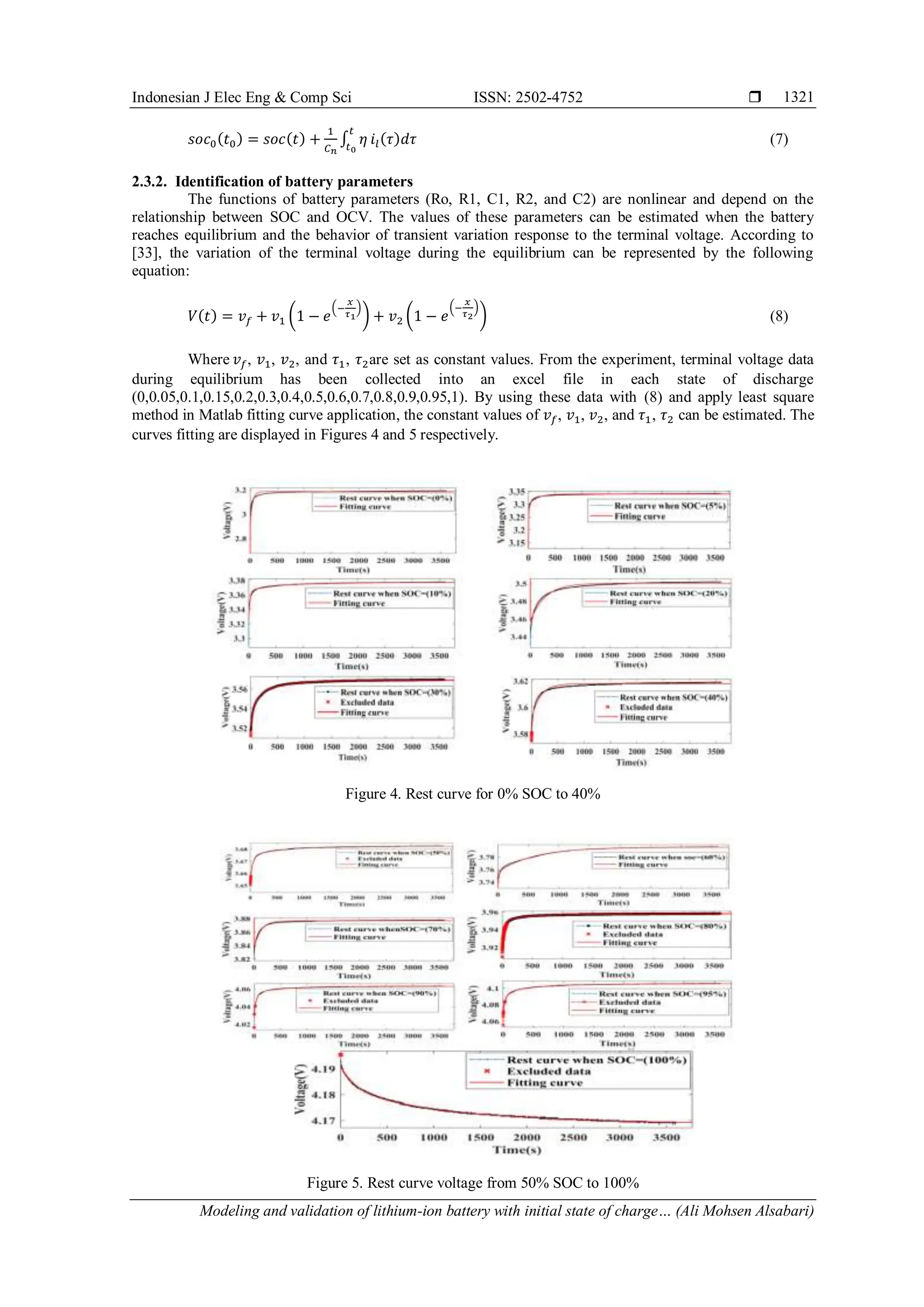 Indonesian J Elec Eng & Comp Sci ISSN: 2502-4752 
Modeling and validation of lithium-ion battery with initial state of charge… (Ali Mohsen Alsabari)
1321
𝑠𝑜𝑐0(𝑡0) = 𝑠𝑜𝑐(𝑡) +
1
𝐶𝑛
∫ 𝜂
𝑡
𝑡0
𝑖𝑙(𝜏)𝑑𝜏 (7)
2.3.2. Identification of battery parameters
The functions of battery parameters (Ro, R1, C1, R2, and C2) are nonlinear and depend on the
relationship between SOC and OCV. The values of these parameters can be estimated when the battery
reaches equilibrium and the behavior of transient variation response to the terminal voltage. According to
[33], the variation of the terminal voltage during the equilibrium can be represented by the following
equation:
𝑉(𝑡) = 𝑣𝑓 + 𝑣1 (1 − 𝑒
(−
𝑥
𝜏1
)
) + 𝑣2 (1 − 𝑒
(−
𝑥
𝜏2
)
) (8)
Where 𝑣𝑓, 𝑣1, 𝑣2, and 𝜏1, 𝜏2are set as constant values. From the experiment, terminal voltage data
during equilibrium has been collected into an excel file in each state of discharge
(0,0.05,0.1,0.15,0.2,0.3,0.4,0.5,0.6,0.7,0.8,0.9,0.95,1). By using these data with (8) and apply least square
method in Matlab fitting curve application, the constant values of 𝑣𝑓, 𝑣1, 𝑣2, and 𝜏1, 𝜏2 can be estimated. The
curves fitting are displayed in Figures 4 and 5 respectively.
Figure 4. Rest curve for 0% SOC to 40%
Figure 5. Rest curve voltage from 50% SOC to 100%
 