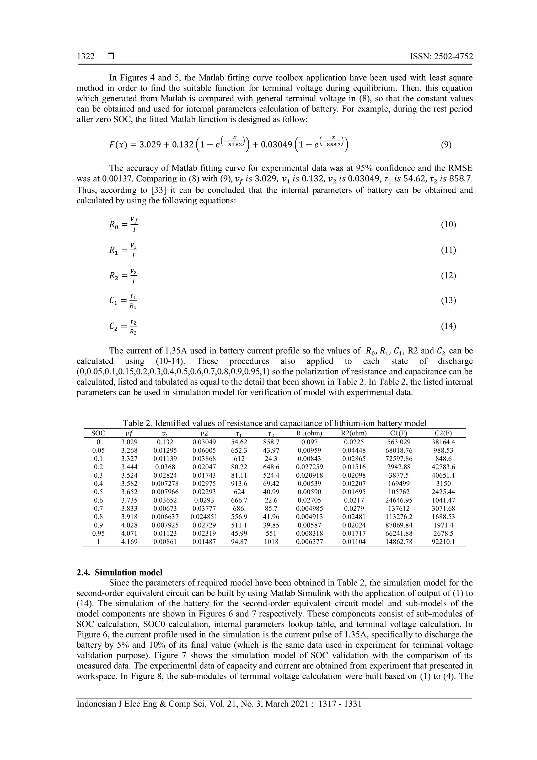  ISSN: 2502-4752
Indonesian J Elec Eng & Comp Sci, Vol. 21, No. 3, March 2021 : 1317 - 1331
1322
In Figures 4 and 5, the Matlab fitting curve toolbox application have been used with least square
method in order to find the suitable function for terminal voltage during equilibrium. Then, this equation
which generated from Matlab is compared with general terminal voltage in (8), so that the constant values
can be obtained and used for internal parameters calculation of battery. For example, during the rest period
after zero SOC, the fitted Matlab function is designed as follow:
𝐹(𝑥) = 3.029 + 0.132 (1 − 𝑒
(−
𝑥
54.62
)
) + 0.03049 (1 − 𝑒
(−
𝑥
858.7
)
) (9)
The accuracy of Matlab fitting curve for experimental data was at 95% confidence and the RMSE
was at 0.00137. Comparing in (8) with (9), 𝑣𝑓 𝑖𝑠 3.029, 𝑣1 𝑖𝑠 0.132, 𝑣2 𝑖𝑠 0.03049, 𝜏1 𝑖𝑠 54.62, 𝜏2 𝑖𝑠 858.7.
Thus, according to [33] it can be concluded that the internal parameters of battery can be obtained and
calculated by using the following equations:
𝑅0 =
𝑉𝑓
𝐼
(10)
𝑅1 =
𝑉1
𝐼
(11)
𝑅2 =
𝑉2
𝐼
(12)
𝐶1 =
𝜏1
𝑅1
(13)
𝐶2 =
𝜏2
𝑅2
(14)
The current of 1.35A used in battery current profile so the values of 𝑅0, 𝑅1, 𝐶1, R2 and 𝐶2 can be
calculated using (10-14). These procedures also applied to each state of discharge
(0,0.05,0.1,0.15,0.2,0.3,0.4,0.5,0.6,0.7,0.8,0.9,0.95,1) so the polarization of resistance and capacitance can be
calculated, listed and tabulated as equal to the detail that been shown in Table 2. In Table 2, the listed internal
parameters can be used in simulation model for verification of model with experimental data.
Table 2. Identified values of resistance and capacitance of lithium-ion battery model
SOC 𝑣𝑓 𝑣1 𝑣2 𝜏1 𝜏2 R1(ohm) R2(ohm) C1(F) C2(F)
0 3.029 0.132 0.03049 54.62 858.7 0.097 0.0225 563.029 38164.4
0.05 3.268 0.01295 0.06005 652.3 43.97 0.00959 0.04448 68018.76 988.53
0.1 3.327 0.01139 0.03868 612 24.3 0.00843 0.02865 72597.86 848.6
0.2 3.444 0.0368 0.02047 80.22 648.6 0.027259 0.01516 2942.88 42783.6
0.3 3.524 0.02824 0.01743 81.11 524.4 0.020918 0.02098 3877.5 40651.1
0.4 3.582 0.007278 0.02975 913.6 69.42 0.00539 0.02207 169499 3150
0.5 3.652 0.007966 0.02293 624 40.99 0.00590 0.01695 105762 2425.44
0.6 3.735 0.03652 0.0293 666.7 22.6 0.02705 0.0217 24646.95 1041.47
0.7 3.833 0.00673 0.03777 686. 85.7 0.004985 0.0279 137612 3071.68
0.8 3.918 0.006637 0.024851 556.9 41.96 0.004913 0.02481 113276.2 1688.53
0.9 4.028 0.007925 0.02729 511.1 39.85 0.00587 0.02024 87069.84 1971.4
0.95 4.071 0.01123 0.02319 45.99 551 0.008318 0.01717 66241.88 2678.5
1 4.169 0.00861 0.01487 94.87 1018 0.006377 0.01104 14862.78 92210.1
2.4. Simulation model
Since the parameters of required model have been obtained in Table 2, the simulation model for the
second-order equivalent circuit can be built by using Matlab Simulink with the application of output of (1) to
(14). The simulation of the battery for the second-order equivalent circuit model and sub-models of the
model components are shown in Figures 6 and 7 respectively. These components consist of sub-modules of
SOC calculation, SOC0 calculation, internal parameters lookup table, and terminal voltage calculation. In
Figure 6, the current profile used in the simulation is the current pulse of 1.35A, specifically to discharge the
battery by 5% and 10% of its final value (which is the same data used in experiment for terminal voltage
validation purpose). Figure 7 shows the simulation model of SOC validation with the comparison of its
measured data. The experimental data of capacity and current are obtained from experiment that presented in
workspace. In Figure 8, the sub-modules of terminal voltage calculation were built based on (1) to (4). The
 