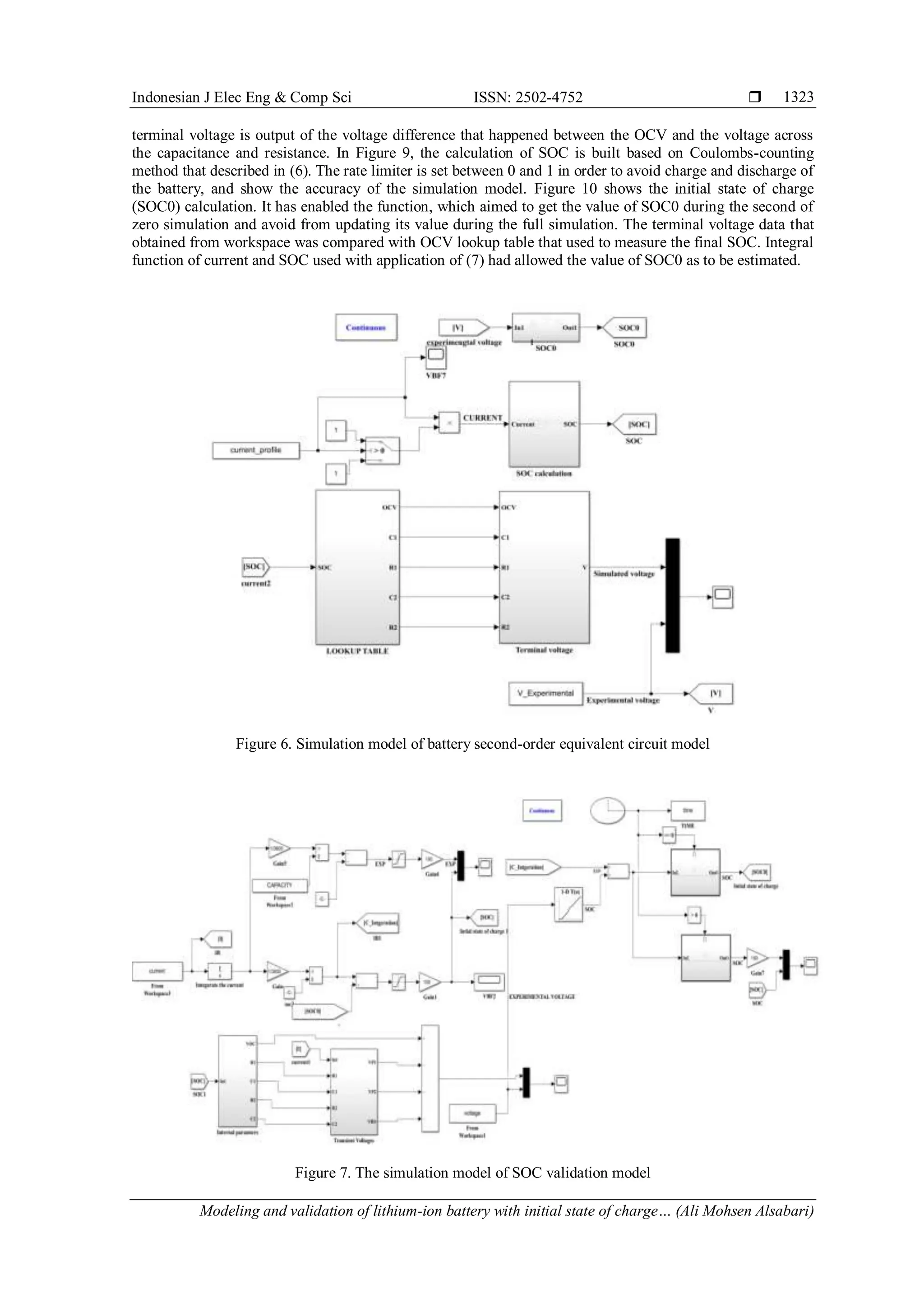 Indonesian J Elec Eng & Comp Sci ISSN: 2502-4752 
Modeling and validation of lithium-ion battery with initial state of charge… (Ali Mohsen Alsabari)
1323
terminal voltage is output of the voltage difference that happened between the OCV and the voltage across
the capacitance and resistance. In Figure 9, the calculation of SOC is built based on Coulombs-counting
method that described in (6). The rate limiter is set between 0 and 1 in order to avoid charge and discharge of
the battery, and show the accuracy of the simulation model. Figure 10 shows the initial state of charge
(SOC0) calculation. It has enabled the function, which aimed to get the value of SOC0 during the second of
zero simulation and avoid from updating its value during the full simulation. The terminal voltage data that
obtained from workspace was compared with OCV lookup table that used to measure the final SOC. Integral
function of current and SOC used with application of (7) had allowed the value of SOC0 as to be estimated.
Figure 6. Simulation model of battery second-order equivalent circuit model
Figure 7. The simulation model of SOC validation model
 