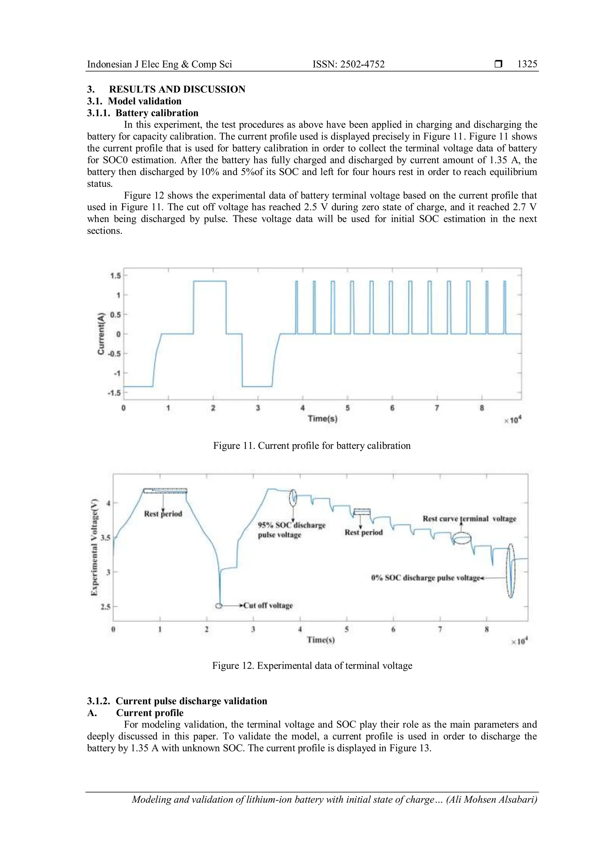 Indonesian J Elec Eng & Comp Sci ISSN: 2502-4752 
Modeling and validation of lithium-ion battery with initial state of charge… (Ali Mohsen Alsabari)
1325
3. RESULTS AND DISCUSSION
3.1. Model validation
3.1.1. Battery calibration
In this experiment, the test procedures as above have been applied in charging and discharging the
battery for capacity calibration. The current profile used is displayed precisely in Figure 11. Figure 11 shows
the current profile that is used for battery calibration in order to collect the terminal voltage data of battery
for SOC0 estimation. After the battery has fully charged and discharged by current amount of 1.35 A, the
battery then discharged by 10% and 5%of its SOC and left for four hours rest in order to reach equilibrium
status.
Figure 12 shows the experimental data of battery terminal voltage based on the current profile that
used in Figure 11. The cut off voltage has reached 2.5 V during zero state of charge, and it reached 2.7 V
when being discharged by pulse. These voltage data will be used for initial SOC estimation in the next
sections.
Figure 11. Current profile for battery calibration
Figure 12. Experimental data of terminal voltage
3.1.2. Current pulse discharge validation
A. Current profile
For modeling validation, the terminal voltage and SOC play their role as the main parameters and
deeply discussed in this paper. To validate the model, a current profile is used in order to discharge the
battery by 1.35 A with unknown SOC. The current profile is displayed in Figure 13.
 