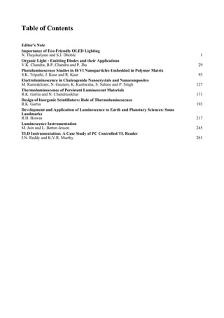 Table of Contents
Editor's Note
Importance of Eco-Friendly OLED Lighting
N. Thejokalyani and S.J. Dhoble 1
Organic Light - Emitting Diodes and their Applications
V.K. Chandra, B.P. Chandra and P. Jha 29
Photoluminescence Studies in II-VI Nanoparticles Embedded in Polymer Matrix
S.K. Tripathi, J. Kaur and R. Kaur 95
Electroluminescence in Chalcogenide Nanocrystals and Nanocomposites
M. Ramrakhiani, N. Gautam, K. Kushwaha, S. Sahare and P. Singh 127
Thermoluminescence of Persistent Luminescent Materials
R.K. Gartia and N. Chandrasekhar 171
Design of Inorganic Scintillators: Role of Thermoluminescence
R.K. Gartia 193
Development and Application of Luminescence to Earth and Planetary Sciences: Some
Landmarks
R.H. Biswas 217
Luminescence Instrumentation
M. Jain and L. Bøtter-Jensen 245
TLD Instrumentation: A Case Study of PC Controlled TL Reader
J.N. Reddy and K.V.R. Murthy 261
 