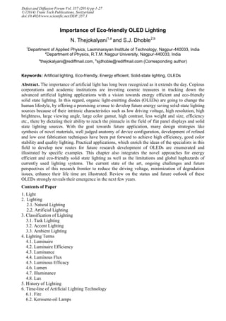 Importance of Eco-friendly OLED Lighting
N. Thejokalyani1,a
and S.J. Dhoble2,b
1
Department of Applied Physics, Laxminarayan Institute of Technology, Nagpur-440033, India
2
Department of Physics, R.T.M. Nagpur University, Nagpur-440033, India
a
thejokalyani@rediffmail.com, b
sjdhoble@rediffmail.com (Corresponding author)
Keywords: Artificial lighting, Eco-friendly, Energy efficient, Solid-state lighting, OLEDs
Abstract. The importance of artificial light has long been recognized as it extends the day. Copious
corporations and academic institutions are investing cosmic treasures in tracking down the
advanced artificial lighting applications with a vision towards energy efficient and eco-friendly
solid state lighting. In this regard, organic light-emitting diodes (OLEDs) are going to change the
human lifestyle, by offering a promising avenue to develop future energy saving solid-state lighting
sources because of their intrinsic characteristics such as low driving voltage, high resolution, high
brightness, large viewing angle, large color gamut, high contrast, less weight and size, efficiency
etc., there by dictating their ability to reach the pinnacle in the field of flat panel displays and solid
state lighting sources. With the goal towards future application, many design strategies like
synthesis of novel materials, well judged anatomy of device configuration, development of refined
and low cost fabrication techniques have been put forward to achieve high efficiency, good color
stability and quality lighting. Practical applications, which enrich the ideas of the specialists in this
field to develop new routes for future research development of OLEDs are enumerated and
illustrated by specific examples. This chapter also integrates the novel approaches for energy
efficient and eco-friendly solid state lighting as well as the limitations and global haphazards of
currently used lighting systems. The current state of the art, ongoing challenges and future
perspectives of this research frontier to reduce the driving voltage, minimization of degradation
issues, enhance their life time are illustrated. Review on the status and future outlook of these
OLEDs strongly reveals their emergence in the next few years.
Contents of Paper
1. Light
2. Lighting
2.1. Natural Lighting
2.2. Artificial Lighting
3. Classification of Lighting
3.1. Task Lighting
3.2. Accent Lighting
3.3. Ambient Lighting
4. Lighting Terms
4.1. Luminaire
4.2. Luminaire Efficiency
4.3. Luminance
4.4. Luminous Flux
4.5. Luminous Efficacy
4.6. Lumen
4.7. Illuminance
4.8. Lux
5. History of Lighting
6. Time-line of Artificial Lighting Technology
6.1. Fire
6.2. Kerosene-oil Lamps
Defect and Diffusion Forum Vol. 357 (2014) pp 1-27
© (2014) Trans Tech Publications, Switzerland
doi:10.4028/www.scientific.net/DDF.357.1
 