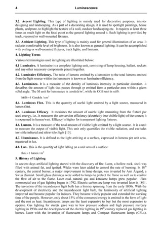3.2. Accent Lighting. This type of lighting is mainly used for decorative purposes, interior
designing and landscaping. As a part of a decorating design, it is used to spotlight paintings, house
plants, sculpture, to highlight the texture of a wall, outdoor landscaping etc. It requires at least three
times as much light on the focal point as the general lighting around it. Such lighting is provided by
track, recessed or wall-mounted fixtures.
3.3. Ambient Lighting. This type of lighting is mainly used for general illumination of an area. It
radiates comfortable level of brightness. It is also known as general lighting. It can be accomplished
with ceiling or wall-mounted fixtures, track lights, and lanterns.
4. Lighting Terms
Various terminologies used in lighting are illustrated below:
4.1 Luminaire. A luminaire is a complete lighting unit, consisting of lamp housing, ballast, sockets
and any other necessary components placed together.
4.2. Luminaire Efficiency. The ratio of lumens emitted by a luminaire to the total lumens emitted
from the light source within the luminaire is known as luminaire efficiency.
4.3. Luminance. It is a measure of the density of luminous intensity in particular direction. It
describes the amount of light that passes through or emitted from a particular area within a given
solid angle. The SI unit for luminance is candela/m2
, while its CGS unit is stilb.
2
cm
/
Candela
1
stilb
1 
4.4. Luminous Flux. This is the quantity of useful light emitted by a light source, measured in
lumen (lm).
4.5. Luminous Efficacy. It measures the amount of usable light emanating from the fixture per
used energy, i.e., it measures the conversion efficiency (electricity into visible light) of the source; it
is expressed in lumen/watt. Efficacy is higher for transparent lighting fixtures.
4.6. Lumen. It is a measure of the total amount of visible light emitted by a light source. It is a unit
to measure the output of visible light. This unit only quantifies the visible radiation, and excludes
invisible infrared and ultraviolet light [10].
4.7. Illuminance. It is defined as the light arriving at a surface, expressed in lumens per unit area,
measured in lux.
4.8. Lux. This is the quantity of light falling on a unit area of a surface.
2
m
lumen /
1
lux
1 
5. History of Lighting
In ancient days artificial lighting started with the discovery of fire. Later, a hollow rock, shell was
filled with animal fat, and ignited. Wicks were later added to control the rate of burning. In 18th
century, the central burner, a major improvement in lamp design, was invented by Ami Argand, a
Swiss chemist. Small glass chimneys were added to lamps to protect the flame as well as to control
the flow of air to the flame. Later coal, natural gas and kerosene lamps grew popular. First
commercial use of gas lighting began in 1792. Electric carbon arc lamp was invented later in 1801.
The invention of the incandescent light bulb has a history spanning from the early 1800s. With the
development of electricity and the incandescent light bulb, the luminosity of artificial lighting
improved and became popular for indoors. They became widely popular and extended the working
time of the people. However, only about 15% of the consumed energy is emitted in the form of light
and the rest as heat. Incandescent lamps are the least expensive to buy but the most expensive to
operate. Gas lighting for streets gave way to low pressure sodium and high pressure mercury
lighting in 1930s and the development of the electric lighting in 19th
century replaced gas lighting in
homes. Later with the invention of fluorescent lamps and Compact fluorescent lamps (CFLs),
4 Luminescence
 