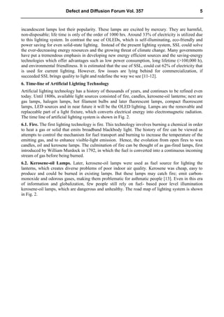 incandescent lamps lost their popularity. These lamps are excited by mercury. They are harmful,
non-disposable; life time is only of the order of 1000 hrs. Around 33% of electricity is utilized due
to this lighting system. In contrast the use of OLEDs, which is self-illuminating, eco-friendly and
power saving for even solid-state lighting. Instead of the present lighting system, SSL could solve
the ever-decreasing energy resources and the growing threat of climate change. Many governments
have put a tremendous emphasis in developing new energy efficient sources and the saving-energy
technologies which offer advantages such as low power consumption, long lifetime (>100,000 h),
and environmental friendliness. It is estimated that the use of SSL, could cut 62% of electricity that
is used for current lighting. However, few issues are lying behind for commercialization, if
succeeded SSL brings quality to light and redefine the way we see [11-12].
6. Time-line of Artificial Lighting Technology
Artificial lighting technology has a history of thousands of years, and continues to be refined even
today. Until 1800s, available light sources consisted of fire, candles, kerosene-oil lanterns; next are
gas lamps, halogen lamps, hot filament bulbs and later fluorescent lamps, compact fluorescent
lamps, LED sources and in near future it will be the OLED lighting. Lamps are the removable and
replaceable part of a light fixture, which converts electrical energy into electromagnetic radiation.
The time line of artificial lighting system is shown in Fig. 2.
6.1. Fire. The first lighting technology is fire. This technology involves burning a chemical in order
to heat a gas or solid that emits broadband blackbody light. The history of fire can be viewed as
attempts to control the mechanism for fuel transport and burning to increase the temperature of the
emitting gas, and to enhance visible-light emission. Hence, the evolution from open fires to wax
candles, oil and kerosene lamps. The culmination of fire can be thought of as gas-fired lamps, first
introduced by William Murdock in 1792, in which the fuel is converted into a continuous incoming
stream of gas before being burned.
6.2. Kerosene-oil Lamps. Later, kerosene-oil lamps were used as fuel source for lighting the
lanterns, which creates diverse problems of poor indoor air quality. Kerosene was cheap, easy to
produce and could be burned in existing lamps. But these lamps may catch fire; emit carbon-
monoxide and odorous gases, making them problematic for asthmatic people [13]. Even in this era
of information and globalization, few people still rely on fuel- based poor level illumination
kerosene-oil lamps, which are dangerous and unhealthy. The road map of lighting system is shown
in Fig. 2.
Defect and Diffusion Forum Vol. 357 5
 