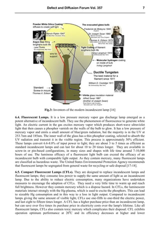 Fig.3: Inventors of the modern incandescent lamp [16]
6.4. Fluorescent Lamps. It is a low pressure mercury vapor gas discharge lamp emerged as a
potent alternative of incandescent bulb. They use the phenomenon of fluorescence to generate white
light. An electric current in the gas excites mercury vapor which produces short-wave ultraviolet
light that then causes a phosphor varnish on the walls of the bulb to glow. It has a low pressure of
mercury vapor and emits a small amount of blue/green radiation, but the majority is in the UV at
253.7nm and 185nm. The inner wall of the glass has a thin phosphor coating, selected to absorb the
UV radiation and transmit it in the visible region. This process is approximately 50% efficient.
These lamps convert 6.6-8.8% of input power to light; they are about 3 to 5 times as efficient as
standard incandescent lamps and can last for about 10 to 20 times longer. They are available in
screw-in or pin-based configurations, in many sizes and shapes with life time around 7-10,000
hours of use. The luminous efficacy of a fluorescent light bulb can exceed the efficacy of an
incandescent bulb with comparable light output. As they contain mercury, many fluorescent lamps
are classified as hazardous waste. The United States Environmental Protection Agency recommends
that fluorescent lamps be segregated from general waste for recycling or safe disposal [17-18].
6.5. Compact Fluorescent Lamps (CFLs). They are designed to replace incandescent lamps and
fluorescent lamps; they consume less power to supply the same amount of light as an incandescent
lamp. Due to the ability to reduce electric consumption, many organizations have undertaken
measures to encourage the adoption of CFLs. They need a very little time to warm up and reach
full brightness. However they contain mercury which is a dispose hazard. In CFLs, the luminescent
materials interact strongly with the Hg-plasma, which is used to excite the phosphors. This can lead
to sizeable Hg consumption and in this way to a loss in light output. Compared to incandescent
lamps giving the same amount of visible light, CFLs use one-fifth to one-third the electric power,
and last eight to fifteen times longer. A CFL has a higher purchase price than an incandescent lamp,
but can save over five times its purchase price in electricity costs over the lamp's lifetime. Like all
fluorescent lamps, CFLs also contain toxic mercury which complicates their disposal. CFL exhibits
operation optimum performance at 200
C and its efficiency decreases at higher and lower
Defect and Diffusion Forum Vol. 357 7
 
