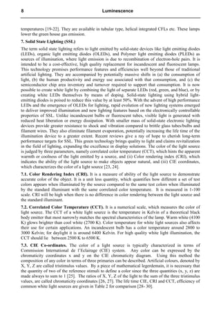 temperatures [19-22]. They are available in tubular type, helical integrated CFLs etc. These lamps
lower the green house gas emission.
7. Solid State Lighting (SSL)
The term solid state lighting refers to light emitted by solid-state devices like light emitting diodes
(LEDs), organic light emitting diodes (OLEDs), and Polymer light emitting diodes (PLEDs) as
sources of illumination, where light emission is due to recombination of electron-hole pairs. It is
intended to be a cost-effective, high quality replacement for incandescent and fluorescent lamps.
This technology promises performance features and efficiencies well beyond those of traditional
artificial lighting. They are accompanied by potentially massive shifts in (a) the consumption of
light, (b) the human productivity and energy use associated with that consumption, and (c) the
semiconductor chip area inventory and turnover required to support that consumption. It is now
possible to create white light by combining the light of separate LEDs (red, green, and blue), or by
creating white LEDs themselves by means of doping. Solid-state lighting using hybrid light-
emitting diodes is poised to reduce this value by at least 50%. With the advent of high performance
LEDs and the emergence of OLEDs for lighting, rapid evolution of new lighting systems emerged
to deliver improved illumination and new lighting features based on the electronically controllable
properties of SSL. Unlike incandescent bulbs or fluorescent tubes, visible light is generated with
reduced heat liberation or energy dissipation. With smaller mass of solid-state electronic lighting
devices provide greater resistance to shock and vibration compared to brittle glass tubes/bulbs and
filament wires. They also eliminate filament evaporation, potentially increasing the life time of the
illumination device to a greater extent. Recent reviews give a ray of hope to cherish long-term
performance targets for SSL. This green technology brings quality to light and claims revitalization
in the field of lighting, expanding the excellence in display solutions. The color of the light source
is judged by three parameters, namely correlated color temperature (CCT), which hints the apparent
warmth or coolness of the light emitted by a source, and (ii) Color rendering index (CRI), which
indicates the ability of the light source to make objects appear natural, and (iii) CIE coordinates,
which characterizes the color of a light source [23, 24].
7.1. Color Rendering Index (CRI). It is a measure of ability of the light source to demonstrate
accurate color of the object. It is a unit less quantity, which quantifies how different a set of test
colors appears when illuminated by the source compared to the same test colors when illuminated
by the standard illuminant with the same correlated color temperature. It is measured in 1-100
scale. CRI will be high when there is no difference in color rendering between the light source and
the standard illuminant.
7.2. Correlated Color Temperature (CCT). It is a numerical scale, which measures the color of
light source. The CCT of a white light source is the temperature in Kelvin of a theoretical black
body emitter that most narrowly matches the spectral characteristics of the lamp. Warm white (4100
K) glows brighter than cool white (2700 K). Color temperature for white light sources also affects
their use for certain applications. An incandescent bulb has a color temperature around 2800 to
3000 Kelvin; for daylight it is around 6400 Kelvin. For high quality white light illumination, the
CCT should lie between 2500 K to 6500 K.
7.3. CIE Co-ordinates. The color of a light source is typically characterized in terms of
Commission International de l’Eclairage (CIE) system. Any color can be expressed by the
chromaticity coordinates x and y on the CIE chromaticity diagram. Using this method the
composition of any color in terms of three primaries can be described. Artificial colours, denoted by
X, Y, Z are called tristimulus values. By a piece of mathematical legerdemain, it is necessary that
the quantity of two of the reference stimuli to define a color since the three quantities (x, y, z) are
made always to sum to 1 [25]. The ratios of X, Y, Z of the light to the sum of the three tristimulus
values, are called chromaticity coordinates [26, 27]. The life time CIE, CRI and CCT, efficiency of
common white light sources are given in Table 2 for comparison [28- 30].
8 Luminescence
 