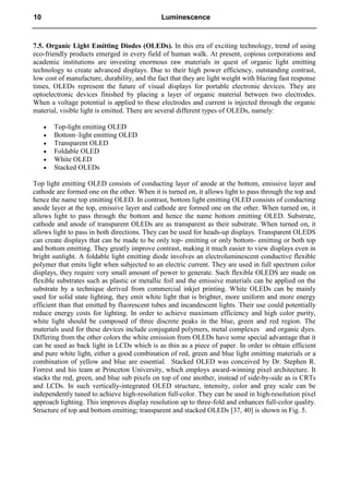 7.5. Organic Light Emitting Diodes (OLEDs). In this era of exciting technology, trend of using
eco-friendly products emerged in every field of human walk. At present, copious corporations and
academic institutions are investing enormous raw materials in quest of organic light emitting
technology to create advanced displays. Due to their high power efficiency, outstanding contrast,
low cost of manufacture, durability, and the fact that they are light weight with blazing fast response
times, OLEDs represent the future of visual displays for portable electronic devices. They are
optoelectronic devices finished by placing a layer of organic material between two electrodes.
When a voltage potential is applied to these electrodes and current is injected through the organic
material, visible light is emitted. There are several different types of OLEDs, namely:
 Top-light emitting OLED
 Bottom–light emitting OLED
 Transparent OLED
 Foldable OLED
 White OLED
 Stacked OLEDs
Top light emitting OLED consists of conducting layer of anode at the bottom, emissive layer and
cathode are formed one on the other. When it is turned on, it allows light to pass through the top and
hence the name top emitting OLED. In contrast, bottom light emitting OLED consists of conducting
anode layer at the top, emissive layer and cathode are formed one on the other. When turned on, it
allows light to pass through the bottom and hence the name bottom emitting OLED. Substrate,
cathode and anode of transparent OLEDs are as transparent as their substrate. When turned on, it
allows light to pass in both directions. They can be used for heads-up displays. Transparent OLEDS
can create displays that can be made to be only top- emitting or only bottom- emitting or both top
and bottom emitting. They greatly improve contrast, making it much easier to view displays even in
bright sunlight. A foldable light emitting diode involves an electroluminescent conductive flexible
polymer that emits light when subjected to an electric current. They are used in full spectrum color
displays, they require very small amount of power to generate. Such flexible OLEDS are made on
flexible substrates such as plastic or metallic foil and the emissive materials can be applied on the
substrate by a technique derived from commercial inkjet printing. White OLEDs can be mainly
used for solid state lighting, they emit white light that is brighter, more uniform and more energy
efficient than that emitted by fluorescent tubes and incandescent lights. Their use could potentially
reduce energy costs for lighting. In order to achieve maximum efficiency and high color purity,
white light should be composed of three discrete peaks in the blue, green and red region. The
materials used for these devices include conjugated polymers, metal complexes and organic dyes.
Differing from the other colors the white emission from OLEDs have some special advantage that it
can be used as back light in LCDs which is as thin as a piece of paper. In order to obtain efficient
and pure white light, either a good combination of red, green and blue light emitting materials or a
combination of yellow and blue are essential. Stacked OLED was conceived by Dr. Stephen R.
Forrest and his team at Princeton University, which employs award-winning pixel architecture. It
stacks the red, green, and blue sub pixels on top of one another, instead of side-by-side as is CRTs
and LCDs. In such vertically-integrated OLED structure, intensity, color and gray scale can be
independently tuned to achieve high-resolution full-color. They can be used in high-resolution pixel
approach lighting. This improves display resolution up to three-fold and enhances full-color quality.
Structure of top and bottom emitting; transparent and stacked OLEDs [37, 40] is shown in Fig. 5.
10 Luminescence
 
