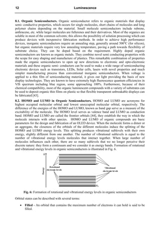 8.1. Organic Semiconductors. Organic semiconductor refers to organic materials that display
semi- conductive properties, which occurs for single molecules, short chains of molecules and long
polymer chains depending on the material. Small molecule semiconductors include rubrene,
anthracene, etc. while larger molecules are fullerenes and their derivatives. Most of the organics are
soluble in most of the common solvents; this allows the possibility of solution processing which can
produce devices with inexpensive fabrication methods. In order to achieve high performance
devices, inorganic semiconductors require an annealing step, generally around 500o
C (for silicon),
but organic materials require very low annealing temperature, paving a path towards flexibility of
substrate choice. They can be doped based on the requirement. Highly doped organic
semiconductors are known as organic metals. They combine novel semi conducting properties with
the scope for easy shaping and manufacture of plastics. This remarkable combination of properties
made the organic semiconductors to open up new directions to electronic and opto-electronic
materials and these organic semi- conductors can be used to make a wide range of semiconducting
electronic devices such as transistors, LEDs, Solar cells, lasers with novel properties and much
simpler manufacturing process than conventional inorganic semiconductors. When voltage is
applied to a thin film of semiconducting material, it gives out light providing the basis of new
display technologies. They are known to have extremely high fluorescence quantum efficiencies in
VIS spectrum including blue region, some approaching 100%. Furthermore, because of their
chemical compatibility, most of the organic luminescent compounds with a variety of substrates can
be used to deposit organic thin films on plastic so that flexible transparent unbreakable displays can
be fabricated [43].
8.2. HOMO and LUMO in Organic Semiconductors. HOMO and LUMO are acronyms for
highest occupied molecular orbital and lowest unoccupied molecular orbital, respectively. The
difference of the energies of the HOMO and LUMO, known as band gap serve as a measure of the
excitability of the molecule. The HOMO level serves as valence band and LUMO as conduction
band. HOMO and LUMO are called the frontier orbitals [44], they establish the way in which the
molecule interacts with other species. HOMO and LUMO of organic compounds are basic
parameters for the design and fabrication of an OLED device. When the molecule forms a dimer or
an aggregate, the closeness of the orbitals of the different molecules induce the splitting of the
HOMO and LUMO energy levels. This splitting produces vibrational sublevels with their own
energy, slightly different from one another. The number of vibrational sublevels is equal to the
number of vibrational energy levels molecules that interact together. When large number of
molecules influences each other, there are so many sublevels that we no longer perceive their
discrete nature: they form a continuum and we consider it as energy bands. Formation of rotational
and vibrational energy levels in organic semiconductors is illustrated in Fig. 6.
Fig. 6: Formation of rotational and vibrational energy levels in organic semiconductors
Orbital states can be described with several terms:
 Filled - An orbital that contains the maximum number of electrons it can hold is said to be
filled.
12 Luminescence
 