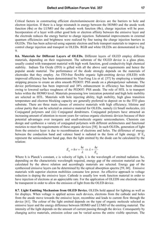 Critical factors in constructing efficient electroluminescent devices are the barriers to hole and
electron injection. If there is a large mismatch in energy between the HOMO and the anode work
function (Φa) or the LUMO and the cathode work function (Φc), charge injection will be poor.
Incorporation of a layer with either good hole or electron affinity between the emissive layer and
the electrode reduces the energy barrier to charge injection. Substantial improvements in external
quantum efficiencies and brightness were realized by fine tuning the charge injection barriers in
OLEDs. This has been achieved using separate electron and hole transport materials to improve and
control charge injection and transport in OLEDs. RGB and white OLEDs are demonstrated in Fig.
9.
8.6. Materials for Different Layers of OLEDs. Different layers of OLED employ different
materials, depending on their requirement. The substrate of the OLED device is a glass plate,
usually coated with transparent material with high work function, good conductivity high chemical
stability. Indium Tin Oxide (ITO) is gifted with all the above said requirements and hence the
popular anode material. The performance of the diode strongly depends on the materials of
electrodes that they employ. An ITO-free flexible organic light-emitting device (OLED) with
improved efficiency has been demonstrated by Yue-Feng Liu et al. [57] by employing a template
stripping process to create an ultra smooth PEDOT: PSS anode on a photopolymer substrate. The
device performance has been improved and 38% enhancement in efficiency has been obtained
owing to lowered surface roughness of the PEDOT: PSS anode. The role of HTL is to transport
holes within the HOMO level. Materials possessing low ionization potential and high hole mobility
are selected as HTL. Materials with hole injecting ability, high mobility, high glass transition
temperature and electron blocking capacity are generally preferred to deposit on to the ITO glass
substrate. There are three main classes of emissive materials with high efficiency; lifetime and
colour purity that can be selected as emissive material for OLEDs, namely (i) Small molecules, (ii)
Conjugated polymers and (iii) Conjugated dendrimers. Conjugated polymers have attracted an
increasing amount of attention in recent years for various organic electronic devices because of their
potential advantages over inorganic and small-molecule organic semiconductors. Chemists can
design and synthesize a variety of conjugated polymers with different architectures and functional
moieties to meet the requirements of these organic devices [58]. In such OLEDs, generation of light
from the emissive layer is due to recombination of electrons and holes. The difference of energy
between the conduction band and valence band is radiated in the form of light energy. If Eg
represent the semiconductor band gap, then the light emitted by the diode can be calculated by the
relation:
g
g
E
hc
hc
h
E 


 


Where h is Planck’s constant, c is velocity of light, λ is the wavelength of emitted radiation. So,
depending on the characteristic wavelength required, energy gap of the emission material can be
calculated by the above relation and accordingly materials are selected. Energy gap of the
synthesized emissive layers can be determined by the optical absorption spectra [59, 60]. Emissive
materials with superior electron mobilities consume low power. An effective approach to voltage
reduction is doping the emissive layer. Cathode is usually low work function material in order to
have injection of electrons at an appreciable rate. For the application of OLEDS one electrode must
be transparent in order to allow the emission of light from the OLED device.
8.7. Light Emitting Mechanism from OLED Device. OLEDs hold appeal for lighting as well as
for displays. When voltage is applied across such devices, electrons from the cathode and holes
from the anode move towards the emissive layer, recombine and leads to current flow through the
device [61]. The colour of the light emitted depends on the type of organic molecule selected as
emissive layer and the energy difference between HOMO and LUMO of the emitting material. The
intensity of the light depends on the amount of current passing through the device. Consequently by
changing active materials, emission colour can be varied across the entire visible spectrum. The
Defect and Diffusion Forum Vol. 357 17
 