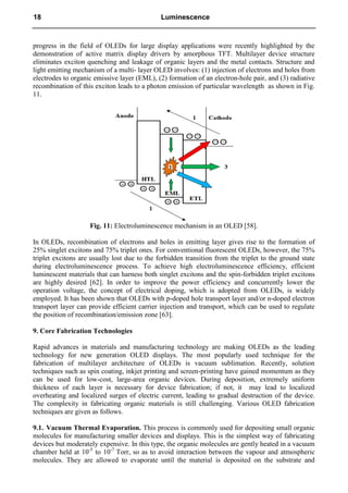 progress in the field of OLEDs for large display applications were recently highlighted by the
demonstration of active matrix display drivers by amorphous TFT. Multilayer device structure
eliminates exciton quenching and leakage of organic layers and the metal contacts. Structure and
light emitting mechanism of a multi- layer OLED involves: (1) injection of electrons and holes from
electrodes to organic emissive layer (EML), (2) formation of an electron-hole pair, and (3) radiative
recombination of this exciton leads to a photon emission of particular wavelength as shown in Fig.
11.
Fig. 11: Electroluminescence mechanism in an OLED [58].
In OLEDs, recombination of electrons and holes in emitting layer gives rise to the formation of
25% singlet excitons and 75% triplet ones. For conventional fluorescent OLEDs, however, the 75%
triplet excitons are usually lost due to the forbidden transition from the triplet to the ground state
during electroluminescence process. To achieve high electroluminescence efficiency, efficient
luminescent materials that can harness both singlet excitons and the spin-forbidden triplet excitons
are highly desired [62]. In order to improve the power efficiency and concurrently lower the
operation voltage, the concept of electrical doping, which is adopted from OLEDs, is widely
employed. It has been shown that OLEDs with p-doped hole transport layer and/or n-doped electron
transport layer can provide efficient carrier injection and transport, which can be used to regulate
the position of recombination/emission zone [63].
9. Core Fabrication Technologies
Rapid advances in materials and manufacturing technology are making OLEDs as the leading
technology for new generation OLED displays. The most popularly used technique for the
fabrication of multilayer architecture of OLEDs is vacuum sublimation. Recently, solution
techniques such as spin coating, inkjet printing and screen-printing have gained momentum as they
can be used for low-cost, large-area organic devices. During deposition, extremely uniform
thickness of each layer is necessary for device fabrication; if not, it may lead to localized
overheating and localized surges of electric current, leading to gradual destruction of the device.
The complexity in fabricating organic materials is still challenging. Various OLED fabrication
techniques are given as follows.
9.1. Vacuum Thermal Evaporation. This process is commonly used for depositing small organic
molecules for manufacturing smaller devices and displays. This is the simplest way of fabricating
devices but moderately expensive. In this type, the organic molecules are gently heated in a vacuum
chamber held at 10-5
to 10-7
Torr, so as to avoid interaction between the vapour and atmospheric
molecules. They are allowed to evaporate until the material is deposited on the substrate and
18 Luminescence
 