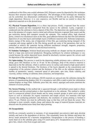 condensed as thin films onto cooled substrates [64]. Polymers cannot be deposited by this technique
because their structure leads to high conductance. The advantages of this technique are: thickness
can be controlled; two dimensional combinatorial arrays of OLEDs can be easily fabricated by
single deposition. However, it is very expensive, not flexible and has no control to direct the
deposition materials on to the desired areas.
9.2. Physical Vacuum Deposition. It is a three step process. Firstly, evaporant from the source
material is created and then transported from the source to the substrate. Lastly, evaporant is
condensed onto the substrate to form a deposit of thin film. The deposition rate significantly reduces
due to the presence of oxygen, reactive metal and collisions between evaporant from source and the
gas molecules during their transport towards the substrate. This method offers, high chemical
purity, control over mechanical stress in the film, good adhesion between the thin film and substrate
deposition of very thin layers and multiple layers of different materials [65]. Substrate temperature,
kinetic energy of the atoms, rate of deposition of thin film, gas scattering during transport of the
evaporant and energy applied to the film during growth are some of the parameters that can be
controlled to achieve the materials having different mechanical strength, magnetic properties,
density, adhesion, optical reflectivity and electrical resistivity.
9.3 Solution Techniques. Solution based processing methods are cheaper and has the potential to
lead to a large area reel-to-reel production. Designing multilayers by solution techniques is very
crucial because the earlier deposited layers should be absolutely resistant against the solvent used
for deposition of the subsequent layers.
9.4. Spin-coating. This process is used for the depositing soluble polymers onto a substrate as it is
cheap, gives film thickness as low as 10 nm. In this technique, drop of the emissive material is
deposited on the flat substrate, which is uniform across its surface and rotated at high speed until it
is spread to the desired thickness. The thickness of the layers depends on the concentration and
composition of the polymer solution and the thickness of the film on the substrate depend on a
number of parameters, namely, rotational speed of spin-coater, spin time, fluids volatility and
viscosity, surface wetting on substrate, fume extraction, and temperature.
9.5. Ink-jet Printing. In this technique, OLED materials are sprayed onto the substrates during the
process of manufacturing displays [66]. It is inexpensive and offers a path to print low information
content displays as large films. Substrate, press bed, ink, stencil, squeegee and screen constitute the
elements of screen printing.
9.6. Screen Printing. In this method ink is squeezed through a well defined screen mask to obtain
print patterns and this printed pattern is then transferred on to the substrate. This method is widely
used in commercial printed circuit boards and by many research groups to print active polymer
layers as well as electrodes for organic transistors and simple circuits. For materials with high
viscosity like conducting polymers and dielectric, the resolution of screen printing is limited to
above 75 µm. Particle size must be sufficiently large so that they will not block the screen. This
technique is more versatile, simple, cheap, and reduces the usage of material because materials are
directed onto the printed areas faster than inkjet printing.
10. Encapsulation
OLEDs are extremely sensitive to moisture, if not encapsulated; non-emissive dark spots develop
initially and lead to the degradation of devices. This remarkably limits the lifetime and hence the
device needs protection by a hermetic encapsulation. Encapsulation is the process of bonding a
metal sheet on to the substrate glass using UV cured epoxy [67]. Encapsulation is carried out in a
glove box, which is free from oxygen and water.
Defect and Diffusion Forum Vol. 357 19
 