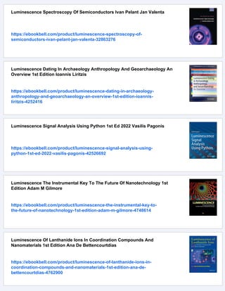 Luminescence Spectroscopy Of Semiconductors Ivan Pelant Jan Valenta
https://ebookbell.com/product/luminescence-spectroscopy-of-
semiconductors-ivan-pelant-jan-valenta-32863276
Luminescence Dating In Archaeology Anthropology And Geoarchaeology An
Overview 1st Edition Ioannis Liritzis
https://ebookbell.com/product/luminescence-dating-in-archaeology-
anthropology-and-geoarchaeology-an-overview-1st-edition-ioannis-
liritzis-4252416
Luminescence Signal Analysis Using Python 1st Ed 2022 Vasilis Pagonis
https://ebookbell.com/product/luminescence-signal-analysis-using-
python-1st-ed-2022-vasilis-pagonis-42526692
Luminescence The Instrumental Key To The Future Of Nanotechnology 1st
Edition Adam M Gilmore
https://ebookbell.com/product/luminescence-the-instrumental-key-to-
the-future-of-nanotechnology-1st-edition-adam-m-gilmore-4748614
Luminescence Of Lanthanide Ions In Coordination Compounds And
Nanomaterials 1st Edition Ana De Bettencourtdias
https://ebookbell.com/product/luminescence-of-lanthanide-ions-in-
coordination-compounds-and-nanomaterials-1st-edition-ana-de-
bettencourtdias-4762900
 