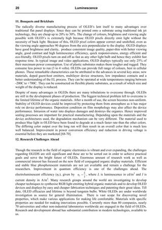 11. Bouquets and Brickbats
The radically diverse manufacturing process of OLED’s lent itself to many advantages over
traditional flat panel displays. Since they can be printed onto a substrate using traditional ink jet
technology, they are cheap up to 20% to 50%. The change of colours, brightness and viewing angle
possible with OLED’s is extremely high because OLED pixels directly emit light without the
necessity of back light. Because of this, OLED pixel colors appear correct and unshifted, even as
the viewing angle approaches 90 degrees from the axis perpendicular to the display. OLED displays
have good brightness and clarity, produce consistent image quality, paper-thin with better viewing
angle, good contrast and high luminescence efficiency, quick responsiveness, energy efficient and
eco-friendly. OLED pixels turn on and off as fast as any other light bulb and hence they exhibit fast
response time. In typical image and video applications, OLED displays typically use only 25% of
their maximum power consumption. Use of plastic substrates makes them tougher and rugged. They
consume less power to run (3 to 4 volts). OLEDs can provide full range of colours, best in cellular
phones. These remarkable characteristics can be attributed to the advances in several key areas; new
materials, doped guest-host emitters, multilayer device structures, low impedance contacts and a
better understanding of the EL process. They can be operated at wide temperatures ranging between
-200C to +700C. They can be constructed on flexible plastic substrates, as a result of which size and
weight of the display is reduced.
Despite of many advantages in OLEDs there are many tribulations to overcome through. OLEDs
are still in the development phases of production. The biggest technical problem left to overcome is
the limited lifetime of the organic materials. After a month of use, the screen becomes non-uniform.
Stability of OLED devices could be improved by protecting them from atmosphere as it has major
role on device performance. Deposition condition on film morphology may also affect the device
performance. Intrusion of water into displays damages and destroys the organics. Hence improved
sealing processes are important for practical manufacturing. Depending upon the materials and the
device architectures used, the degradation mechanism can be very different. The material used to
produce blue light in OLED have been found to degrade at a much faster rate than the other colors.
The differing color output over the long run will then result in an overall color that is much less
well balanced. Improvement in power conversion efficiency and reduction in driving voltage is
essential before they are marketed [68-70].
12. Research Challenges Ahead
Though the research in the field of organic electronics is vibrant and ever expanding, the challenges
regarding OLEDS are still significant and these are to be sorted out in order to achieve practical
goals and serve the bright future of OLEDs. Enormous amount of research work as well as
commercial interest has focused on the new field of conjugated organic display materials. Efficient
and stable blue phosphorescent materials are not yet available and remain a challenge for the
researchers. Improvement in quantum efficiency is one of the challenges ahead. The
electroluminescent efficiency (ηL), given by
I
L
L 
 , where L is luminescence in cd/m2
and I is
current density in A/m2
. Many research groups around the world are investigating to develop
cheaper techniques to synthesise RGB light emitting hybrid organic materials and to develop OLED
devices and displays by easy and cheaper fabrication techniques and patenting their great ideas. Till
date, OLED efficacies and lifetime is beyond tungsten bulbs. White OLEDs are under worldwide
investigation as source for general illumination. There is vast scope for discovering novel
properties, which make various applications for making life comfortable. Materials with specific
properties are needed for making innovations possible. Currently more than 80 companies, nearly
70 universities and other non-industrial laboratories worldwide are engaged in the field of OLEDs.
Research and development abroad has substantial contribution in modern technologies, available to
us.
20 Luminescence
 