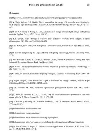 References
[1] http://www2.chemistry.msu.edu/faculty/reusch/virttxtjml/spectrpy/uv-vis/spectrum.htm
[2] N. Thejo Kalyani, S.J. Dhoble, Novel approaches for energy efficient solid state lighting by
RGB organic light emitting diodes–A review, Renew Sustainable Energy Reviews 32 (2014) 448–
467.
[3] D. Li, K. Cheung, S. Wong, T. Lam, An analysis of energy-efficient light fittings and lighting
controls, Applied Energy 87(2) (2010) 558-567.
[4] R.S. Ulrich, View through a window may influence recovery from surgery, Science
(Washington DC); 224 (4647) (1984) 420-421.
[5] F.D. Burton, Fire: The Spark that Ignited Human Evolution, University of New Mexico Press,
2009.
[6] B. Bowers, Lengthening the Day: A History of Lighting Technology, Oxford University Press,
1998.
[7] Paul Hawken, Amory B. Lovins, L. Hunter Lovins, Natural Capitalism: Creating the Next
Industrial Revolution, Boston: Back Bay Books, 2000.
[8] M. Velds, User acceptance studies to evaluate discomfort glare in day-lit room, Solar Energy 73
(2) (2002) 95–103.
[9] C. Israel, N. Bleeker, Sustainable Lighting Strategies, Electrical Wholesaling, 89(9) (2008) 38-
41.
[10] Roger Fouquet, Heat, Power and Light: Revolutions in Energy Services, Edward Elgar
Publishing (2008) p. 411, ISBN 1-84542-660-6.
[11] E.F. Schubert, J.K. Kim, Solid-state light sources getting smart, Science 308 (2005) 1274 –
1278.
[12] K. Shioi, N. Hirosaki, R. Xie, T. Takeda, Y.Q. Li, Photoluminescence properties of rare earth
doped α-Si3N4, J. Alloys Compd. 504 (2010) 579–584.
[14] Z. Bilkadi (University of California, Berkeley), The Oil Weapons, Saudi Aramco World,
1995, pp. 20–27.
[15] Information on Southeastcons.com
[16] Information on energy.sandia.gov
[17] Information on www.edisontechcentre.org/lighting.html
[18] Information on http://www.epa.gov/waste/hazard/wastetypes/universal/lamps/index.htm
[19] M. Yen William, S. Shigeo, Y. Hajime, Practical Applications of Phosphors, CRC Press, 2006,
pp. 84-85, ISBN 1-4200-4369-2.
Defect and Diffusion Forum Vol. 357 23
 