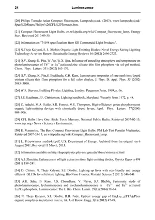 [20] Philips Tornado Asian Compact Fluorescent, Lamptech.co.uk. (2013), www.lamptech.co.uk/
Spec%20Sheets/Philips%20CFL%20Tornado.htm.
[21] Compact Fluorescent Light Bulbs, en.wikipedia.org/wiki/Compact_fluorescent_lamp, Energy
Star, Retrieved 2010-09-30.
[22] Information on "74198 specifications from GE Commercial Light Products".
[23] N.Thejo Kalyani, S. J. Dhoble; Organic Light Emitting Diodes: Novel Energy Saving Lighting
Technology-A review Renew. Sustainable Energy Reviews 16 (2012) 2696-2723.
[24] Q.Y. Zhang, K. Pita, W .Ye, W.X. Que, Influence of annealing atmosphere and temperature on
photoluminescence of Tb3+
or Eu3+
activated zinc silicate thin film phosphors via sol-gel method,
Chem. Phys. Letters 351 (2002) 163-170.
[25] Q.Y. Zhang, K. Pita,S. Buddhudu, C.H. Kam, Luminescent properties of rare earth ions doped
yttrium silicate thin films phosphors for a full color display, J. Phys. D: Appl. Phys. 35 (2002)
3085–3090.
[26] W.R. Stevens, Building Physics: Lighting; London: Pergamon Press, 1969, p. 66.
[27] J.E. Kaufman, J.F. Christensen, Lighting handbook, Maryland: Waverly Press 1972, p. 48.
[28] C. Adachi, M.A. Baldo, S.R. Forrest, M.E. Thompson, High-efficiency green phosphorescent
organic light-emitting devices with chemically doped layers, Appl. Phys. Letters 77(2000)
904–906.
[29] CFL Bulbs Have One Hitch: Toxic Mercury, National Public Radio, Retrieved 2007-02-15;
www.npr.org › News › Science › Environment.
[30] E. Masamitsu, The Best Compact Fluorescent Light Bulbs: PM Lab Test Popular Mechanics,
Retrieved 2007-05-15; en.wikipedia.org/wiki/Compact_fluorescent_lamp.
[31] L. Prize-winner_media-kit.pdf, U.S. Department of Energy, Archived from the original on 6
August 2011, Retrieved 11 March, 2013.
[32] Information avalable on http://hyperphysics.phy-astr.gsu.edu/hbase/vision/cie.html
[33] A.I. Zhmakin, Enhancement of light extraction from light emitting diodes, Physics Reports 498
(2011) 189–241.
[34] D. Chitnis, N. Thejo Kalyani, S.J. Dhoble, Lighting up lives with eco-friendly and energy
efficient OLEDs for solid state lighting, Bio Nano Frontier: Material Science 2 (2012) 346-348.
[35] A.K. Sahu, B. Kore, P.S. Chowdhary, V. Nayar, S.J. Dhoble, Systematic study of
photoluminescence, lyoluminescence and mechanoluminescence in Ce3+
and Eu3+
activated
Li3PO4 phosphors, Luminescence: The J. Bio. Chem. Lumin. 29(1) (2014) 58-64.
[36] N. Thejo Kalyani, S.J. Dhoble, R.B. Pode, Optical energy gap of EuxLn(1-x)(TTA)3Phen
organic complexes in polymer matrix, Int. J. of Know. Engg. 3(1) (2012) 47-49.
24 Luminescence
 