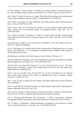 [37] M.V. Malhar, N. Thejo Kalyani, S.J. Dhoble, R.G. Atram, Synthesis and characterization of
La(1-x)Eux(TTA)3Phen organic complexes for OLEDs, Int. J. of Know. Engg. 3(1) (2012) 154-156.
[38] J. Kido, W. Ikeda, M. Kaimura, K. Nagai, White-Light-Emitting Organic Electroluminescent
Device Using Lanthanide Complexes, Japan J. of Applied Physics 35 (1996) L394.
[39] J. Kido, M. Kaimura, K. Nagai, Multilayer white light-emitting organic electroluminescent
device, Science 267(1995)1332-1334.
[40] S. Tasch, E.J.W. List, O. Ekstrom, W. Graupner. G. Leising, Efficient organic light emitting
diodes realized with new processable blends of conjugated polymers, Appl. Phys. Lett. 71
(1997) 2883-2888.
[41] J. Kido, H. Hayase, K. Hongawa, K. Nagai, K. Okuana, Bright red light emitting organic
electroluminescent devices having a europium complex as an emitter, Appl. Phys. Lett. 65 (1994)
2124–2128.
[42] Information available at www.oled-info.com. OLED-Info is the web's leading resource on
OLED TVs, displays and lighting.
[43] N. Thejo-Kalyani, S.J. Dhoble and R.B. Pode, Enhancement of Photoluminescence in various
EuxRe(1-x)(TTA)3Phen (Re = Y, Tb Complexes) molecularly doped in PMMA, Indian Journal of
Physics 86(7) (2012) 613-618.
[44] Information available at GA Tech Chemistry, Frontier Orbitals, 1999, pp. 2- 67.
[45] M.A. Baldo, M.E. Thompson, S.R. Forest, Phosphorescent materials for application to organic
light emitting devices, Pure Appl. Chem. 71(11) (1999) 2095-2106.
[46] S.K. Kim, T.G. Chung, D.H. Chung, H.S. Lee, M.J. Song, J.W. Park, J.U. Lee, T.W. Kim,
Improvement of efficiency in organic light emitting diodes using PVK and CuPC buffer layer,
Optical Materials 21(2002)159-164.
[47] S.L. Lai, S.L. Tao, M.Y. Chan, T.W. Ng, M.F. Lo, C.S. Zee, X.H. Zhang, S.T. Lee, Efficient
white organic light emitting devices based on phosphorescent iridium complexes, Organic
Electronics 11(2010)1511-1515.
[48] Y. Ling, W. Jing, Z. Rong-er, M. Wu, Organic white-light emitting devices laser technology,
28(1) (2004) 68-73.
[49] C. Terence Morrill, M. Robert Silverstein, G. Clayton Bassler, Spectrometric identification of
organic compounds, Wiley, New York, 1981.
[50] S. Crouch, Douglas A. Skoog, Principles of instrumental analysis. Australia: Thomson Brooks/
Cole, 2007, pp. 335–398; en.wikipedia.org/wiki/Molecular_electronic_transition.
[51] A. Burawoy,Licht-Absorption und Konstitution, I. Mitteil: Homöopolare organische
Verbindungen. Berichte der deutschen chemischen Gesellschaft (A and B Series) 63 (1930) 3155.
[52] H. Benesi, J. Hildebrand, A Spectro-photometric Investigation of the Interaction of Iodine
with Aromatic Hydrocarbons, J. Am. Chem. Soc. 71(8) (1949) 2703-2707.
Defect and Diffusion Forum Vol. 357 25
 