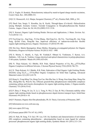 [53] A. Vogler, H. Kunkely, Photochemistry induced by metal-to-ligand charge transfer excitation,
Coord. Chem. Rev. 208 (2000) 321.
[54] C.E. Housecroft, A.G. Sharpe, Inorganic Chemistry (3rd
ed.), Prentice Hall, 2008, p. 541.
[55] Duoli Sun, Sergiy V. Rosokha, Jay K. Kochi, Through-Space (Co-facial) -Delocalization
among Multiple Aromatic Centers: Toroidal Conjugation in Hexaphenylbenzene-like Radical
Cations, Angew. Chem. Int. Ed. 44 (32) (2005) 5133–5136.
[56] Y. Karzazi, Organic Light Emitting Diodes: Devices and Applications, J. Mater. Environ. Sci.
5 (1) (2014) 1-12.
[57] Yue-Feng Liu , Jing Feng , Yi-Fan Zhang , Hai-Feng Cui , Da Yin , Yan-Gang Bi , Jun- Feng
Song, Qi-Dai Chen, Hong-Bo Sun, Improved efficiency of indium-tin-oxide-free flexible
organic light-emitting devices, Organic Electronics 15 (2014) 478–483.
[58] Xin Guo, Martin Baumgarten, Klaus Mullen, Designing pi-conjugated polymers for Organic
Electronics, Progress in Polymer Science 38 (2013) 1832– 1908.
[59] S. Morita, T. Akashi, A. Fujii, M. Yoshida,Y. Ohmari K. Yoshimoto, T. Kawai, A.A.
Zakhidov, S.B. Lee, K. Yoshino, Unique electrical and optical characteristics in poly(p-phenylene)-
C-60 system, Synthetic Metals 69 (1995) 433-434.
[60] N. Thejo Kalyani, S.J. Dhoble, R.B. Pode, Optical Properties of Eux Re(1-x)(TTA)3Phen
Organic Complexes in different Solvents, J. Korean Physical Society 57(4) (2010) 746-751.
[61] N. Thejo Kalyani, S.J. Dhoble, R.B. Pode, Fabrication of Red Organic Light Emitting Diodes
(OLEDs) using EuxY(1-x) (TTA)3Phen Organic Complexes for Solid State Lighting, Advanced
Materials Letters 2(1) (2011) 65-70.
[62] Hong Li, Yong-Ming Yin, Hong-Tao Cao, Hai-Zhu Sun, Li Wang, Guo-Gang Shan, Dong-Xia
Zhu, Zhong-Min Su, Wen-Fa Xie, Efficient greenish-blue phosphorescent iridium(III) complexes
containing carbene and triazole chromophores for organic light-emitting diodes, J. Organo-metallic
Chemistry 753 (2014) 55-62.
[63] P. Zhou, F. Wang, H. Lin, X. Li, L. Tong, N. Wei, Z. Gao, B. Wei, Chromatic-stability white
organic light emitting diodes based on phosphorescence doped electron transport layer, Solid-State
Electronics 94 (2014) 6–10.
[64] P. Peumans, Organic thin-film photodiodes, Ph. D. Thesis, University of Princeton, 2007.
[65] Information on www.ewh.ieee.org.
[66] www.opera 2015.org.
[67] Pioneer patent EPO 776 147 AI, (1997).
[68] J.S. Park, M. Song, Y.S. Gal, J.W. Lee, S.H. Jin, Synthesis and characterization of red iridium
(III) complexes containing phenothiazine - phenylquinoline based on main ligand for solution
processed phosphorescent organic light emitting diodes, Synthetic Metals 161 (2011) 213- 218.
26 Luminescence
 