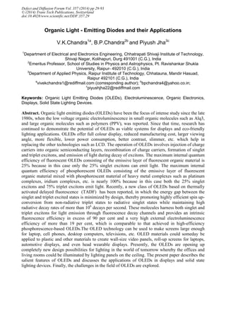Organic Light - Emitting Diodes and their Applications
V.K.Chandra1a
, B.P.Chandra2b
and Piyush Jha3c
1
Department of Electrical and Electronics Engineering, Chhatrapati Shivaji Institute of Technology,
Shivaji Nagar, Kolihapuri, Durg 491001 (C.G.), India
2
Emeritus Professor, School of Studies in Physics and Astrophysics, Pt. Ravishankar Shukla
University, Raipur- 492010 (C.G.), India
3
Department of Applied Physics, Raipur Institute of Technology, Chhatauna, Mandir Hasuad,
Raipur 492101 (C.G.), India
a
vivekchandra1@rediffmail.com (corresponding author); b
bpchandra4@yahoo.co.in;
c
piyushjha22@rediffmail.com
Keywords: Organic Light Emitting Diodes (OLEDs), Electroluminescence, Organic Electronics,
Displays, Solid State Lighting Devices.
Abstract. Organic light emitting diodes (OLEDs) have been the focus of intense study since the late
1980s, when the low voltage organic electroluminescence in small organic molecules such as Alq3,
and large organic molecules such as polymers (PPV), was reported. Since that time, research has
continued to demonstrate the potential of OLEDs as viable systems for displays and eco-friendly
lighting applications. OLEDs offer full colour display, reduced manufacturing cost, larger viewing
angle, more flexible, lower power consumption, better contrast, slimmer, etc. which help in
replacing the other technologies such as LCD. The operation of OLEDs involves injection of charge
carriers into organic semiconducting layers, recombination of charge carriers, formation of singlet
and triplet excitons, and emission of light during decay of excitons. The maximum internal quantum
efficiency of fluorescent OLEDs consisting of the emissive layer of fluorescent organic material is
25% because in this case only the 25% singlet excitons can emit light. The maximum internal
quantum efficiency of phosphorescent OLEDs consisting of the emissive layer of fluorescent
organic material mixed with phosphorescent material of heavy metal complexes such as platinum
complexes, iridium complexes, etc. is nearly 100% because in this case both the 25% singlet
excitons and 75% triplet excitons emit light. Recently, a new class of OLEDs based on thermally
activated delayed fluorescence (TADF) has been reported, in which the energy gap between the
singlet and triplet excited states is minimized by design, thereby promoting highly efficient spin up-
conversion from non-radiative triplet states to radiative singlet states while maintaining high
radiative decay rates of more than 106
decays per second. These molecules harness both singlet and
triplet excitons for light emission through fluorescence decay channels and provides an intrinsic
fluorescence efficiency in excess of 90 per cent and a very high external electroluminescence
efficiency of more than 19 per cent, which is comparable to that achieved in high-efficiency
phosphorescence-based OLEDs.The OLED technology can be used to make screens large enough
for laptop, cell phones, desktop computers, televisions, etc. OLED materials could someday be
applied to plastic and other materials to create wall-size video panels, roll-up screens for laptops,
automotive displays, and even head wearable displays. Presently, the OLEDs are opening up
completely new design possibilities for lighting in the world of tomorrow whereby the offices and
living rooms could be illuminated by lighting panels on the ceiling. The present paper describes the
salient features of OLEDs and discusses the applications of OLEDs in displays and solid state
lighting devices. Finally, the challenges in the field of OLEDs are explored.
Defect and Diffusion Forum Vol. 357 (2014) pp 29-93
© (2014) Trans Tech Publications, Switzerland
doi:10.4028/www.scientific.net/DDF.357.29
 