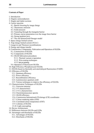 Contents of Paper
1. Introduction
2. Organic semiconductors
3. Singlet and triplet excitons
4. Carrier injection
4.1. Barrier lowering by image charge
4.2. Thermionic emission
4.3. Field emission
4.4. Tunneling through the triangular barrier
4.5. Primary carrier penetration over the image force barrier
4.6. Strong gradient js(x)
4.7. The one-dimensional Onsager model
5. Space charge limited current
6. Trap charge limited current (TCLC)
7. Langevin and Thomson recombinations
8. Energy and charge transfer
9. Construction, Components, Fabrication and Operation of OLEDs
9.1. Construction of OLEDs
9.2. Components of OLEDs
9.3. OLED fabrication procedures
9.3.1. Thermal vacuum evaporation
9.3.2. Wet-coating techniques
9.3.3. Ink-jet printing
9.4. Operation of fluorescent OLEDs
10. High Efficiency Phosphorescent OLEDs
11. OLEDs based on thermally activated delayed fluorescence (TADF)
12. Efficiency of OLEDs
12.1. Quantum efficiency
12.2. Power efficiency
12.3. Recombination efficiency
12.4. Luminescence quantum yield
12.5. Various techniques to improve the efficiency of OLEDs
13. Characterization Techniques of OLEDs
13.1. Emission intensity
13.2. I-V characteristics
13.3. J-V-L characteristics
13.4. Electroluminescence spectra
13.5. OLED efficiency
13.6. Commission International d’Eclairage (CIE) coordinates
13.7. Colour rendering index (CRI)
13.8. Correlated colour temperature (CRT)
13.9. Lifetime of OLEDs
13.10. Light outcoupling
14. Device Architectures
15. Differences between OLEDs and LEDs
16. Advantages and drawbacks of OLEDs
16.1. Advantages of OLEDs
16.2. Drawbacks of OLEDs
30 Luminescence
 