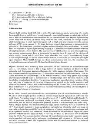 17. Applications of OLEDs
17.1. Applications of OLEDs in displays
17.2. Applications of OLEDs in solid state lighting
17.3 OLED efficacy: current status and targets
18. Conclusions
References
1. Introduction
Organic light emitting diode (OLED) is a thin-film optoelectronic device consisting of a single
layer, double layer or multilayer of organic materials sandwiched between two electrodes, at least
one of which is transparent or semi-transparent for the transmission of light. Organic light emitting
diodes have been the focus of intense study since the late 1980s, when the low voltage organic
electroluminescence in small organic molecules such as Alq3, and large organic molecules such as
polymers (PPV), were reported [1, 2]. Since that time, research has continued to demonstrate the
potential of OLEDs as viable systems for displays and eco-friendly lighting applications. The recent
rapid development of organic light-emitting diodes (OLEDs) has resulted in the commercialization
of simple dot-matrix OLED displays. The great success of OLED devices has also introduced many
new organic semiconductors. From a fundamental perspective, these devices work by injection of
charge carriers (holes and electrons) from metal electrodes into organic semiconducting layers
which transport through the device and recombine to form excited states (excitons) that emit light
upon relaxation. Many OLED displays have been commercialized and now, the researchers are
trying hard to commercialize the OLED-based solid state lighting devices.
Organic materials have previously been considered for the fabrication of electroluminescent
devices. The primary reason is that a large number of organic materials are known to have
extremely high florescence quantum efficiencies in visible spectrum, including blue region. The
first observations of electroluminescence (EL) in organic materials were made in the early 1950s by
Andre Bernanose and co-workers [3-5] at the Nancy University, France. They applied high voltage
alternating current fields in air to materials such as acridine orange, either deposited on or dissolved
in cellulose or cellophane thin films. The proposed mechanism was either direct excitation of the
dye molecules or excitation of electrons. Although they insisted on the similar excitation and
emission mechanisms that had been established in inorganic EL in those days, it was understood by
Short and Hercules et al. [6] that the emission was induced from the secondary ultraviolet light by a
glow discharge between two electrodes.
In the 1960s, research moved towards the carrier-injection type of electroluminescence, namely
OLED, in which a highly purified condensed aromatic single crystal, especially an anthracene was
used. Martin Pope and co-workers at New York University [7, 8] and W. Helfrich and Schneider [9,
10], in particular, performed experiment related to carrier recombination and the emission
mechanism, and the physical interpretation proposed by them is still considered very useful today.
While a highly purified zone-refined anthracene single crystal essentially shows a conductivity of
10−20
S/cm, double injection of holes and electrons were achieved efficiently which was based on
space-charge-limited current (SCLC) with the equipment of charge-carrier-injection electrodes, and
such experiment resulted in a successive carrier recombination, the creation of singlet and triplet
excitons, and the radiative decay of them. In this way, the basic EL process has been established
since the 1960s. Pope’s group also first observed DC electroluminescence under vacuum on a pure
single crystal of anthracene and on anthracene crystals doped with tetracene in 1963 using a small
area silver electrode at 400V. The proposed mechanism was field-accelerated electron excitation of
molecular fluorescence.
Defect and Diffusion Forum Vol. 357 31
 