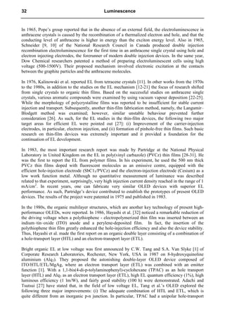 In 1965, Pope’s group reported that in the absence of an external field, the electroluminescence in
anthracene crystals is caused by the recombination of a thermalized electron and hole, and that the
conducting level of anthracene is higher in energy than the exciton energy level. Also in 1965,
Schneider [9, 10] of the National Research Council in Canada produced double injection
recombination electroluminescence for the first time in an anthracene single crystal using hole and
electron injecting electrodes, the forerunner of modern double injection devices. In the same year,
Dow Chemical researchers patented a method of preparing electroluminescent cells using high
voltage (500-1500V). Their proposed mechanism involved electronic excitation at the contacts
between the graphite particles and the anthracene molecules.
In 1976, Kalinowski et al. reported EL from tetracene crystals [11]. In other works from the 1970s
to the 1980s, in addition to the studies on the EL mechanism [12-21] the focus of research shifted
from single crystals to organic thin films. Based on the successful studies on anthracene single
crystals, various aromatic compounds were examined by using vacuum vapour deposition [22-25].
While the morphology of polycrystalline films was reported to be insufficient for stable current
injection and transport. Subsequently, another thin-film fabrication method, namely, the Langumir–
Blodgett method was examined; however, similar unstable behaviour prevented further
consideration [26]. As such, for the EL studies in the thin-film devices, the following two major
target areas for efficient EL were pointed out [27]: (i) Improvement of the carrier-injection
electrodes, in particular, electron injection, and (ii) formation of pinhole-free thin films. Such basic
research on thin-film devices was extremely important and it provided a foundation for the
continuation of EL development.
In 1983, the most important research report was made by Partridge at the National Physical
Laboratory in United Kingdom on the EL in poly(vinyl carbazole) (PVCz) thin films [28-31]. He
was the first to report the EL from polymer films. In his experiment, he used the 500 nm thick
PVCz thin films doped with fluorescent molecules as an emissive centre, equipped with the
efficient hole-injection electrode (SbC15/PVCz) and the electron-injection electrode (Cesium) as a
low work function metal. Although no quantitative measurement of luminance was described
related to that experiment, surprisingly, very high injection current density reached in the range of 1
mA/cm2
. In recent years, one can fabricate very similar OLED devices with superior EL
performance. As such, Partridge’s device contributed to establish the prototypes of present OLED
devices. The results of the project were patented in 1975 and published in 1983.
In the 1980s, the organic multilayer structures, which are another key technology of present high-
performance OLEDs, were reported. In 1986, Hayashi et al. [32] noticed a remarkable reduction of
the driving voltage when a polythiophene - electropolymerized thin film was inserted between an
indium–tin–oxide (ITO) anode and a perylene-deposited film. In fact, the insertion of the
polythiophene thin film greatly enhanced the hole-injection efficiency and also the device stability.
Thus, Hayashi et al. made the first report on an organic double layer consisting of a combination of
a hole-transport layer (HTL) and an electron-transport layer (ETL).
Bright organic EL at low voltage was first announced by C.W. Tang and S.A. Van Slyke [1] of
Corporate Research Laboratories, Rochester, New York, USA in 1987 on 8-hydroxyquinoline
aluminium (Alq3). They proposed the astonishing double-layer OLED device composed of
ITO/HTL/ETL/MgAg, where an electron transport layer (ETL) was combined with an emitter
function [1]. With a 1,1-bis(4-di-p-tolylaminophenyl)-cyclohexane (TPAC) as an hole transport
layer (HTL) and Alq3 as an electron transport layer (ETL), high EL quantum efficiency (1%), high
luminous efficiency (1 lm/W), and fairly good stability (100 h) were demonstrated. Adachi and
Tsutsui [27] have stated that, in the field of low voltage EL, Tang et al.’s OLED explored the
following three major improvements: (i) The adequate combination of HTL and ETL, which is
quite different from an inorganic p-n junction. In particular, TPAC had a unipolar hole-transport
32 Luminescence
 