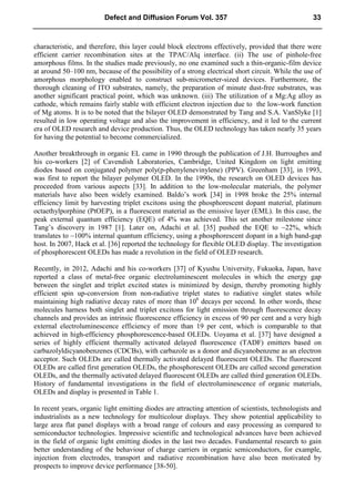 characteristic, and therefore, this layer could block electrons effectively, provided that there were
efficient carrier recombination sites at the TPAC/Alq interface. (ii) The use of pinhole-free
amorphous films. In the studies made previously, no one examined such a thin-organic-film device
at around 50–100 nm, because of the possibility of a strong electrical short circuit. While the use of
amorphous morphology enabled to construct sub-micrometer-sized devices. Furthermore, the
thorough cleaning of ITO substrates, namely, the preparation of minute dust-free substrates, was
another significant practical point, which was unknown. (iii) The utilization of a Mg:Ag alloy as
cathode, which remains fairly stable with efficient electron injection due to the low-work function
of Mg atoms. It is to be noted that the bilayer OLED demonstrated by Tang and S.A. VanSlyke [1]
resulted in low operating voltage and also the improvement in efficiency, and it led to the current
era of OLED research and device production. Thus, the OLED technology has taken nearly 35 years
for having the potential to become commercialized.
Another breakthrough in organic EL came in 1990 through the publication of J.H. Burroughes and
his co-workers [2] of Cavendish Laboratories, Cambridge, United Kingdom on light emitting
diodes based on conjugated polymer poly(p-phenylenevinylene) (PPV). Greenham [33], in 1993,
was first to report the bilayer polymer OLED. In the 1990s, the research on OLED devices has
proceeded from various aspects [33]. In addition to the low-molecular materials, the polymer
materials have also been widely examined. Baldo’s work [34] in 1998 broke the 25% internal
efficiency limit by harvesting triplet excitons using the phosphorescent dopant material, platinum
octaethylporphine (PtOEP), in a fluorescent material as the emissive layer (EML). In this case, the
peak external quantum efficiency (EQE) of 4% was achieved. This set another milestone since
Tang’s discovery in 1987 [1]. Later on, Adachi et al. [35] pushed the EQE to ~22%, which
translates to ~100% internal quantum efficiency, using a phosphorescent dopant in a high band-gap
host. In 2007, Hack et al. [36] reported the technology for flexible OLED display. The investigation
of phosphorescent OLEDs has made a revolution in the field of OLED research.
Recently, in 2012, Adachi and his co-workers [37] of Kyushu University, Fukuoka, Japan, have
reported a class of metal-free organic electroluminescent molecules in which the energy gap
between the singlet and triplet excited states is minimized by design, thereby promoting highly
efficient spin up-conversion from non-radiative triplet states to radiative singlet states while
maintaining high radiative decay rates of more than 106
decays per second. In other words, these
molecules harness both singlet and triplet excitons for light emission through fluorescence decay
channels and provides an intrinsic fluorescence efficiency in excess of 90 per cent and a very high
external electroluminescence efficiency of more than 19 per cent, which is comparable to that
achieved in high-efficiency phosphorescence-based OLEDs. Uoyama et al. [37] have designed a
series of highly efficient thermally activated delayed fluorescence (TADF) emitters based on
carbazolyldicyanobenzenes (CDCBs), with carbazole as a donor and dicyanobenzene as an electron
acceptor. Such OLEDs are called thermally activated delayed fluorescent OLEDs. The fluorescent
OLEDs are called first generation OLEDs, the phosphorescent OLEDs are called second generation
OLEDs, and the thermally activated delayed fluorescent OLEDs are called third generation OLEDs.
History of fundamental investigations in the field of electroluminescence of organic materials,
OLEDs and display is presented in Table 1.
In recent years, organic light emitting diodes are attracting attention of scientists, technologists and
industrialists as a new technology for multicolour displays. They show potential applicability to
large area flat panel displays with a broad range of colours and easy processing as compared to
semiconductor technologies. Impressive scientific and technological advances have been achieved
in the field of organic light emitting diodes in the last two decades. Fundamental research to gain
better understanding of the behaviour of charge carriers in organic semiconductors, for example,
injection from electrodes, transport and radiative recombination have also been motivated by
prospects to improve device performance [38-50].
Defect and Diffusion Forum Vol. 357 33
 