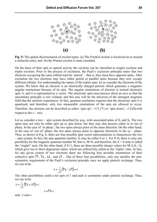 Fig. 5: The spatial discrimination of exciton types. (a) The Frenkel exciton is localized on or around
a molecule (site), and (b) the Wanier exciton is more extended.
On the basis of their spin or optical activity the excitons can be classified as singlet excitons and
triplet excitons. Prior to the process of excitation, the Pauli’s exclusion principle states that two
electrons occupying the same orbital must be ‘paired’ – that is, they must have opposite spins. After
excitation the two electrons may have either paired or parallel spins because they now occupy
different orbitals. For understanding the nature of the triplet state, let us consider the electrons of the
system. We know that an electron is an electrically charged particle which generates a magnetic
angular momentum because of its spin. The angular momentum of electron is termed electronic
spin, S, and it is represented as a vector. The electronic spin must precess about an axis so that the
uncertainty principle is not violated, and this axis will be the direction of the strongest magnetic
field that the electron experiences. In fact, quantum mechanics requires that the electronic spin S is
quantized, and therefore, only two measurable orientations of the spin are allowed to occur.
Therefore, the electron can be described as either ‘spin up’, +1/2 ( ↑
↑
↑
↑) or ‘spin down’, -1/2 )
(↓
↓
↓
↓ with
respect to the z – axis.
Let us consider a two – spin system described by ψiψj, with associated spins of Si and Sj. The two
spins may not only be either spin up or spin down, but they may also precess either in or out of
phase. In the case of ‘in phase’, the two spins always point in the same direction. On the other hand,
in the case of ‘out of’ phase, the two spins always point in opposite directions in the xy – plane.
Thus, as shown in Fig. 6, there are four possible spin vector representations to characterize the two
– spin system. In fact, the spin quantum number, S, may be either 0 or 1. For S=0, there is only one
possibility for the magnetic quantum number M, that is, M=0, and therefore, the S = 0 state is called
the “singlet” state. On the other hand, if S=1, there are three possible integer values for M (1,0, -1),
which give rise to three degenerate states, which are collectively called as the ‘triplet’ state. In fact,
for any given system of two electrons there are following four possible orientations of their
collective spin: ↑↑
↑↑
↑↑
↑↑ , ↑↓
↑↓
↑↓
↑↓ , ↓↓
↓↓
↓↓
↓↓ , and ↓↑
↓↑
↓↑
↓↑ . Out of these four possibilities, only one satisfies the anti-
symmetric requirement of the Pauli’s exclusion principle once we apply particle exchange. Thus,
we can write
{
{
{
{ }
}
}
} 0
2
1
=
=
=
=
↓↑
↓↑
↓↑
↓↑
−
−
−
−
↑↓
↑↓
↑↓
↑↓
=
=
=
=
S
The other possibilities yield a net spin of 1 and each is symmetric under particle exchange. Thus,
we can write
{
{
{
{ }
}
}
} 1
2
1
=
=
=
=
↓↑
↓↑
↓↑
↓↑
+
+
+
+
↑↓
↑↓
↑↓
↑↓
=
=
=
=
S
1
=↑↑=
=↑↑=
=↑↑=
=↑↑=
S
and, 1
=↓↓=
=↓↓=
=↓↓=
=↓↓=
S
Defect and Diffusion Forum Vol. 357 39
 