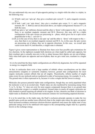 We can understand why one case of spin-opposite pairing is a singlet while the other is a triplet, in
the following way:
(i) If both i and j are ‘spin up’, they give a resultant spin vector,S =1, and a magnetic moment,
M=1.
(ii) If both i and j are ‘spin down’, they give a resultant spin vector, S =1, and a magnetic
moment, M= -1. Both (i) and (ii) discussed above, are triplet configurations because S=1, in
both the cases.
(iii)If one spin is ‘up’ (arbitrary chosen) and the other is ‘down’ with respect to the z – axis, then
there is no resultant magnetic moment and M=0. However, this may still be a triplet
configuration if the spin vectors are precessing in – phase, which gives rise to a spin vector
perpendicular to the z – axis (S=1).
(iv)If, as in the case of (iii), there is one spin ‘up’ and the other is ‘down’ with respect to the z –
axis, then there is no resultant magnetic moment and M=0. As, in this case, the spin vectors
are precessing out of phase, they are in opposite directions, In this case, no overall spin
vector exists and S=0, and therefore, a singlet state is obtained.
Figure 6 gives vector representation to illustrate how there exist four possible spin orientations for
two electrons. In the rightmost example both electrons are what might be called spin opposite, but
their resultant spin is actually non-zero in the xy plane because their dipoles are not out-of-phase.
Only when both spins are opposite and out-of-phase, then we get a total zero, resultant in a singlet
state.
It is to be noted that the three triplet configurations are effectively degenerate, but will be separated
in energy in a magnetic field.
In fact, in molecules there exist a large number of orbitals whose wavefunctions can be either
antisymmetric (singlets) or symmetric (triplets); however, ground state configurations for most
organic molecules contain orbitals that are all singlets. Theoretically, infinite number of singlet
states exists for any molecule and are numbered in order of increasing energy, for example, S1 to Sn.
The ground state is often expressed as S0, because it is also a singlet and the lowest in energy.
Molecules also possess potential triplet state configurations, though they are rarely populated when
the molecule is not in an excited state. Triplet states are also numbered by increasing energy from
T1 to Tn. In fact, ‘T0’ does not exist for most organic compounds because there is no ground state
triplet (molecular oxygen is a notable exception). Ground states in nearly all organic molecules are
fully bonded or paired requiring all orbitals to be singlets. In fact, chemists can think of electrons in
triplet states as diradicals: the excited state molecule contains two non-bonding unpaired electrons.
It is to be noted that, in the triplet state, the Pauli’s exclusion principle operates to make the two
parallel spins avoid one another more effectively than in the singlet state where the spins are paired.
Such increased avoidance minimizes electron-electron repulsions and causes the triplet state of any
particular energy level to be stabilized with respect to the corresponding singlet state by a quantity
known as the exchange energy.
40 Luminescence
 