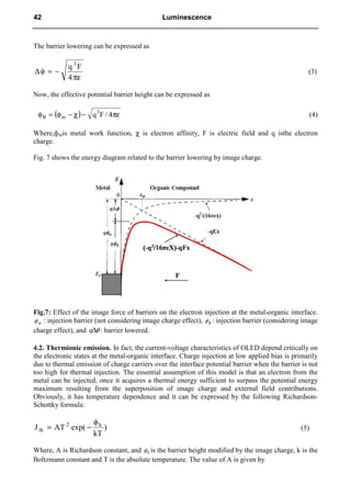 The barrier lowering can be expressed as
πε
−
=
φ
∆
4
F
q 3
(3)
Now, the effective potential barrier height can be expressed as
( ) πε
−
χ
−
φ
=
φ 4
/
F
q3
m
B (4)
Where,фmis metal work function, χ is electron affinity, F is electric field and q isthe electron
charge.
Fig. 7 shows the energy diagram related to the barrier lowering by image charge.
Fig.7: Effect of the image force of barriers on the electron injection at the metal-organic interface.
m
φ : injection barrier (not considering image charge effect), B
φ : injection barrier (considering image
charge effect), and φ
∆
q : barrier lowered.
4.2. Thermionic emission. In fact, the current-voltage characteristics of OLED depend critically on
the electronic states at the metal-organic interface. Charge injection at low applied bias is primarily
due to thermal emission of charge carriers over the interface potential barrier when the barrier is not
too high for thermal injection. The essential assumption of this model is that an electron from the
metal can be injected, once it acquires a thermal energy sufficient to surpass the potential energy
maximum resulting from the superposition of image charge and external field contributions.
Obviously, it has temperature dependence and it can be expressed by the following Richardson-
Schottky formula:
)
kT
exp(
AT
J b
2
th
φ
−
= (5)
Where, A is Richardson constant, and b
φ is the barrier height modified by the image charge, k is the
Boltzmann constant and T is the absolute temperature. The value of A is given by
42 Luminescence
 