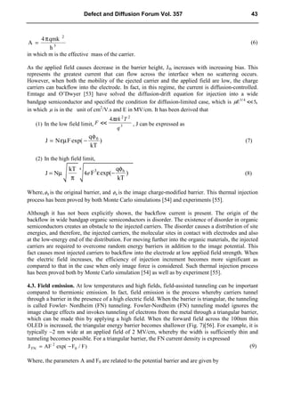 3
2
h
qmk
4
A
π
= (6)
in which m is the effective mass of the carrier.
As the applied field causes decrease in the barrier height, Jth increases with increasing bias. This
represents the greatest current that can flow across the interface when no scattering occurs.
However, when both the mobility of the ejected carrier and the applied field are low, the charge
carriers can backflow into the electrode. In fact, in this regime, the current is diffusion-controlled.
Emtage and O’Dwyer [53] have solved the diffusion-drift equation for injection into a wide
bandgap semiconductor and specified the condition for diffusion-limited case, which is ,
/
5
4
3
<<
<<
<<
<<
E
µ
in which µ is in the unit of cm2
/V.s and E in MV/cm. It has been derived that
(1) In the low field limit, 3
2
2
4
q
T
k
F
πε
<<
<<
<<
<< , J can be expressed as
)
kT
q
exp(
F
N
J 0
φ
−
εµ
= (7)
(2) In the high field limit,
µ
= N
J
π
kT
4 )
kT
q
exp(
F b
3 φ
−
ε (8)
Where, 0
φ is the original barrier, and b
φ is the image charge-modified barrier. This thermal injection
process has been proved by both Monte Carlo simulations [54] and experiments [55].
Although it has not been explicitly shown, the backflow current is present. The origin of the
backflow in wide bandgap organic semiconductors is disorder. The existence of disorder in organic
semiconductors creates an obstacle to the injected carriers. The disorder causes a distribution of site
energies, and therefore, the injected carriers, the molecular sites in contact with electrodes and also
at the low-energy end of the distribution. For moving further into the organic materials, the injected
carriers are required to overcome random energy barriers in addition to the image potential. This
fact causes most injected carriers to backflow into the electrode at low applied field strength. When
the electric field increases, the efficiency of injection increment becomes more significant as
compared to that in the case when only image force is considered. Such thermal injection process
has been proved both by Monte Carlo simulation [54] as well as by experiment [55].
4.3. Field emission. At low temperatures and high fields, field-assisted tunneling can be important
compared to thermionic emission. In fact, field emission is the process whereby carriers tunnel
through a barrier in the presence of a high electric field. When the barrier is triangular, the tunneling
is called Fowler- Nordheim (FN) tunneling. Fowler-Nordheim (FN) tunneling model ignores the
image charge effects and invokes tunneling of electrons from the metal through a triangular barrier,
which can be made thin by applying a high field. When the forward field across the 100nm thin
OLED is increased, the triangular energy barrier becomes shallower (Fig. 7)[56]. For example, it is
typically ~2 nm wide at an applied field of 2 MV/cm, whereby the width is sufficiently thin and
tunneling becomes possible. For a triangular barrier, the FN current density is expressed
)
F
/
F
exp(
AF
J 0
2
FN −
= (9)
Where, the parameters A and F0 are related to the potential barrier and are given by
Defect and Diffusion Forum Vol. 357 43
 