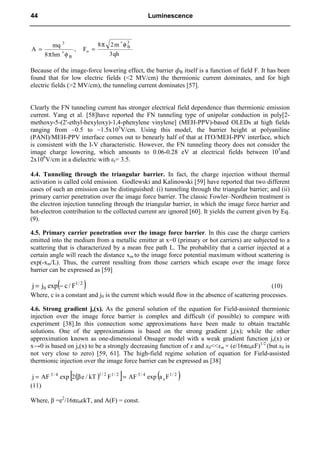 qh
3
m
2
8
F
,
hm
8
mq
A
3
B
o
B
3
φ
π
=
φ
π
=
∗
∗
Because of the image-force lowering effect, the barrier фB itself is a function of field F. It has been
found that for low electric fields (<2 MV/cm) the thermionic current dominates, and for high
electric fields (>2 MV/cm), the tunneling current dominates [57].
Clearly the FN tunneling current has stronger electrical field dependence than thermionic emission
current. Yang et al. [58]have reported the FN tunneling type of unipolar conduction in poly[2-
methoxy-5-(2'-ethyl-hexyloxy)-1,4-phenylene vinylene] (MEH-PPV)-based OLEDs at high fields
ranging from ~0.5 to ~1.5x105
V/cm. Using this model, the barrier height at polyaniline
(PANI)/MEH-PPV interface comes out to benearly half of that at ITO/MEH-PPV interface, which
is consistent with the I-V characteristic. However, the FN tunneling theory does not consider the
image charge lowering, which amounts to 0.06-0.28 eV at electrical fields between 105
and
2x106
V/cm in a dielectric with εr= 3.5.
4.4. Tunneling through the triangular barrier. In fact, the charge injection without thermal
activation is called cold emission. Godlewski and Kalinowski [59] have reported that two different
cases of such an emission can be distinguished: (i) tunneling through the triangular barrier; and (ii)
primary carrier penetration over the image force barrier. The classic Fowler–Nordheim treatment is
the electron injection tunneling through the triangular barrier, in which the image force barrier and
hot-electron contribution to the collected current are ignored [60]. It yields the current given by Eq.
(9).
4.5. Primary carrier penetration over the image force barrier. In this case the charge carriers
emitted into the medium from a metallic emitter at x=0 (primary or hot carriers) are subjected to a
scattering that is characterized by a mean free path L. The probability that a carrier injected at a
certain angle will reach the distance xm to the image force potential maximum without scattering is
exp(-xm/L). Thus, the current resulting from those carriers which escape over the image force
barrier can be expressed as [59]
( )
2
/
1
0 F
/
c
exp
j
j −
= (10)
Where, c is a constant and j0 is the current which would flow in the absence of scattering processes.
4.6. Strong gradient js(x). As the general solution of the equation for Field-assisted thermionic
injection over the image force barrier is complex and difficult (if possible) to compare with
experiment [38].In this connection some approximations have been made to obtain tractable
solutions. One of the approximations is based on the strong gradient js(x); while the other
approximation known as one-dimensional Onsager model with a weak gradient function js(x) or
x→0 is based on js(x) to be a strongly decreasing function of x and x0<<xm = (e/16πε0εF)1/2
(but x0 is
not very close to zero) [59, 61]. The high-field regime solution of equation for Field-assisted
thermionic injection over the image force barrier can be expressed as [38]
( )
[ ] ( )
2
/
1
s
4
/
3
2
/
1
2
/
1
4
/
3
F
a
exp
AF
F
kT
/
e
2
exp
AF
j =
β
=
(11)
Where, β =e2
/16πε0εkT, and A(F) = const.
44 Luminescence
 