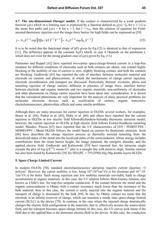 4.7. The one-dimensional Onsager model. If the contact is characterized by a weak gradient
function js(x) which in a limiting case is expressed by a function defined as js(x) =j0 for x ≤ l (l is
the mean free path) and js(x) = 0 for x > l, but l <<xm, then the solution of equation for Field-
assisted thermionic injection over the image force barrier for high fields can be expressed as [59]
( )
[ ] ( )
2
/
1
s
4
/
3
0
2
/
1
2
/
1
4
/
3
0 F
a
exp
F
A
F
kT
/
e
2
exp
F
A
j =
β
= (12)
It is to be noted that the functional shape of j(F) given by Eq.(12) is identical to that of expression
[11]. The difference appears in the constant A0(F) which, in case 4.7depends on the parameter l,
which does not exist for the strong gradient case of js(x) given by Eq. (11).
Parmenter and Ruppel [62] have reported two-carrier space-charge-limited current in a trap-free
insulator for different conditions of electrodes such as both contacts are ohmic, one contact highly
blocking or the mobility of one of carriers is zero, slightly blocking contact, and both the contacts
are blocking. Godlewski [63] has reported the role of interface between molecular material and
electrode on currents and photocurrents, in which the mechanisms of charge carrier injection,
electrode recombination and transport are discussed. Particularly thermal, excitonic, photo and
tunneling injection of charge carriers, diffusion in presence of image force, interface barrier
between electrode and organic materials and two organic materials, non-uniformity of electrodes
and other phenomena on charge carrier injection have been taken into consideration. It is shown
that the considered phenomena are very important for the analysis of many practical problems for
molecular electronic devices such as rectification of current, organic transistors,
electroluminescence, photovoltaic effects and some similar problems.
Although there are many processes for carrier injection in OLEDs several workers, for examples,
Braun et al. [64], Parker et al. [65], Huby et al. [66] and others have reported that the current
injection in OLEDs at low electric field followsRichardson-Schottky thermonic emission model;
however, the current injection in OLEDs at high electric field follows Fowler-Nordheim tunneling
model. Mendez- Pinzon [67] have reported that the I-V characteristics of ITO / PEDOT:PSS /
MDMO-PPV / Metal OLEDs follows the model based on carriers by thermionic emission. Scott
[68] have described the charge injection process as thermally assisted tunneling from the
delocalized states of the metal into the localized states of the semiconductor, whose energy includes
contributions from the mean barrier height, the image potential, the energetic disorder, and the
applied electric field. Godlewski and Kalinowski [59] have reported that, for tetracene single
crystals the plot of log (j/F3/4
) versus F1/2
plot is a straight line with positive slope. Similar relation
has also been found by Kalinowski [38] for ITO/(PC + 75%TPD)/Alq3/Mg double layers OLEDs.
5. Space Charge Limited Current
In modern OLEDs [50], standard electroluminescence operation requires current injection >3
mA/cm2
. However, the carrier mobility is low, being 10-6
-10-4
cm2
/(V.s) for electrons and 10-5
-10-
3
cm2
/(V.s) for holes. Such strong injection into low mobility materials inevitably leads to charge
accumulation in organic materials. In this case, the I-V relation follows Mott-Gurney relation, also
known as Child’s law, for trap-free unipolar conduction. If the contact between the metal and the
organic semiconductor is Ohmic with a contact resistance much lower than the resistance of the
bulk material, then in this case, the current is easily injected into the organic material and the
transport of charge is dominated by the bulk [69]. In fact, by Ohmic contact we mean that the
electrode is an infinite reservoir of charge, which can maintain a steady state space-charge limited
current (SCLC) in the device [70]. In contrast, in the case where the injected charge dramatically
changes the electric field configuration in the materials, that is, effectively screens the source-drain
field, and the transport becomes space-charge limited. In this case, the I-V curves look linear if the
field due to the applied bias is the dominant electric-field in the device. In this case, the conduction
Defect and Diffusion Forum Vol. 357 45
 