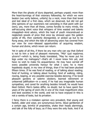 More than the ghosts of duns departed, perhaps unpaid; more than
the heart-burnings of that visionary fellowship, for which we were
beaten (we verily believe, unfairly) by a neck; more than that loved
and lost ideal of a first class, which we deserved, but did not get
(the opinions of our examiners not coinciding in that point with our
own); yes, more than all these, comes forcibly to many minds, the
self-accusing silent voice that whispers of time wasted and talents
misapplied—kind advice, which the heat of youth misconstrued or
neglected—jewels of price that once lay strewed upon the golden
sands of life, then wantonly disregarded, or picked up but to be
flung away, and which the tide of advancing years has covered from
our view for ever—blessed opportunities of acquiring wisdom,
human and divine, which never can return.
Yet in spite of all this, if there be any man who can say that Oxford
is not to him a land of pleasant memories, "Μήτ' ἐμοὶ παρέστιος
γένοιτο"—which is, being freely translated, "May he never put his
legs under my mahogany"—that's all. I never knew him yet, and
have no wish to make his acquaintance. He may have carried off
every possible university honour for what I care; he is more
hopelessly stupid, in my view of things, than if he had been plucked
fifteen times. If he was fond of reading, or of talking about reading;
fond of hunting, or talking about hunting; fond of walking, riding,
rowing, leaping, or any possible exercise besides dancing; if he loved
pleasant gardens or solemn cloisters; learned retirement or
unlearned jollification—in a word, if he had any imaginable human
sympathies, and cared for anything besides himself, he would have
liked Oxford. Men's tastes differ, no doubt; but to have spent four
years of the spring of one's life in one of the most magnificent cities
and best societies in the world, and not to have enjoyed it—this is
not a variety of taste, but its privation.
I fancy there is a mistaken opinion very prevalent, that young and
foolish, older and wiser, are synonymous terms. Stout gentlemen of
a certain age, brimful of proprieties, shake their heads alarmingly,
and talk of the folly of boys; as if they were the only fools. And if at
 